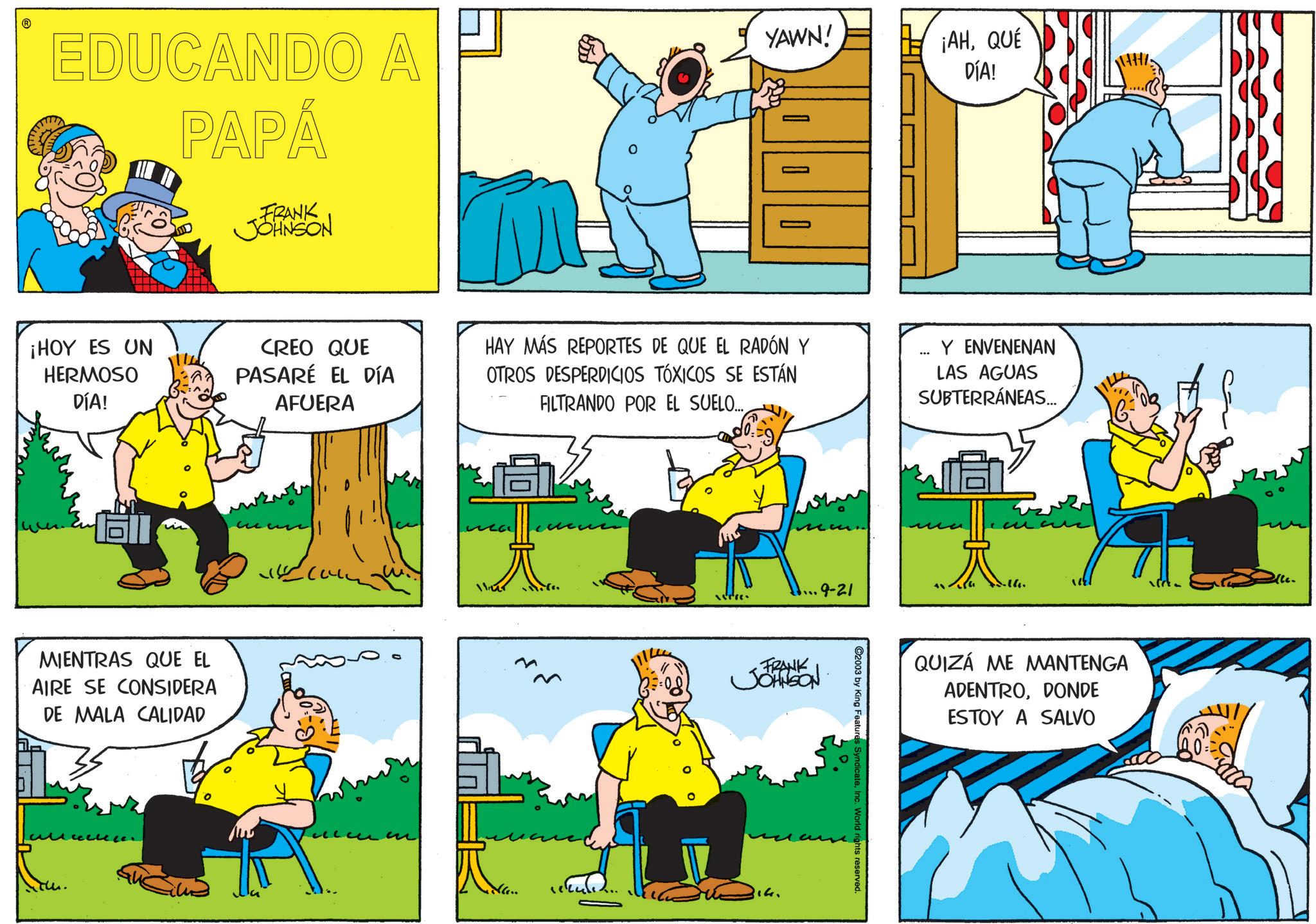 Sharing OCR: EDUCANDO A PAPÁ FRANK JOHNSON YAWN! ¡AHQUÉ DÍA! ¡HOY ES UN HERMOSO DÍA! CREO QUE PASARÉ EL DÍA AFUERA HAY MÁS REPORTES DE QUE EL RADÓN Y OTROS DESPERDICIOS TÓXICOS SE ESTÁN FILTRANDO POR EL SUELO... Y ENVENENAN LAS AGUAS SUBTERRÁNEAS..... MIENTRAS QUE EL AIRE SE CONSIDERA DE MALA CALIDAD ? 1145 9-21 FRANK JOHNSON Na.. 14. C2003 by King Features SyndicateInc. World rights reserved. -16. QUIZÁ ME MANTENGA ADENTRODONDE ESTOY A SALVO EDUCANDO A PAPÁ FRANK JOHNSON YAWN ! ¡ AHQUÉ DÍA ! ¡ HOY ES UN HERMOSO DÍA ! CREO QUE PASARÉ EL DÍA AFUERA HAY MÁS REPORTES DE QUE EL RADÓN Y OTROS DESPERDICIOS TÓXICOS SE ESTÁN FILTRANDO POR EL SUELO ... Y ENVENENAN LAS AGUAS SUBTERRÁNEAS ..... MIENTRAS QUE EL AIRE SE CONSIDERA DE MALA CALIDAD ? 1145 9-21 FRANK JOHNSON Na .. 14 . C2003 by King Features SyndicateInc. World rights reserved . -16 . QUIZÁ ME MANTENGA ADENTRODONDE ESTOY A SALVO