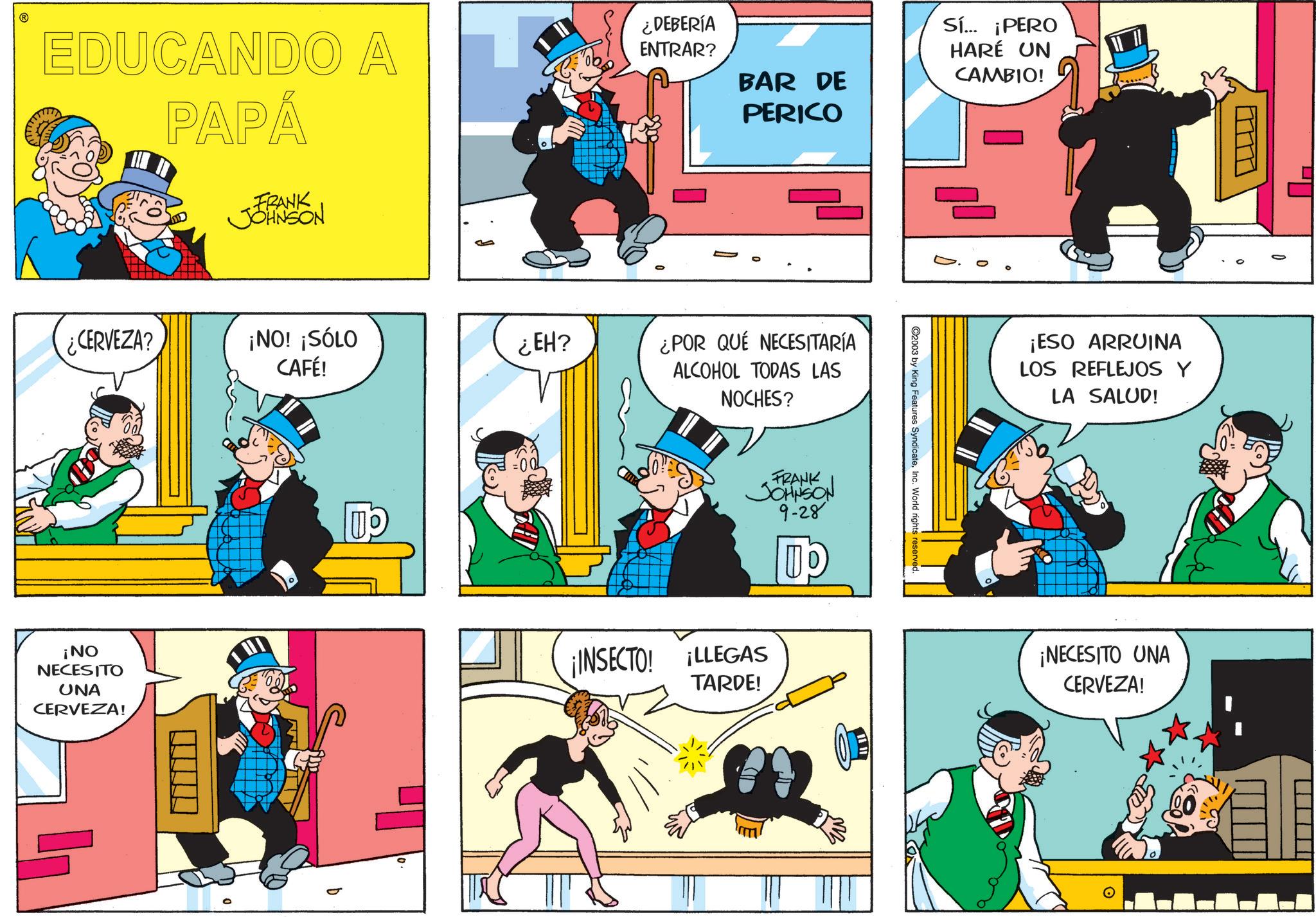 Publication OCR: EDUCANDO A PAPÁ FRANK JOHNSON ¿DEBERÍA ENTRAR? BAR DE PERICO Sí... ¡PERO HARÉ UN CAMBIO! ¿CERVEZA? ¡NO! ¡SÓLO CAFÉ! ¿EH? ¿POR QUÉ NECESITARÍA ALCOHOL TODAS LAS NOCHES? FRANK JOHNSON 9-28 ¡NO NECESITO UNA CERVEZA! ¡INSECTO! ¡LLEGAS TARDE! ©2003 by King Features SyndicateInc. World rights reserved. ¡ESO ARRUINA LOS REFLEJOS Y LA SALUD! ¡NECESITO UNA CERVEZA! EDUCANDO A PAPÁ FRANK JOHNSON ¿ DEBERÍA ENTRAR ? BAR DE PERICO Sí ... ¡ PERO HARÉ UN CAMBIO ! ¿ CERVEZA ? ¡ NO ! ¡ SÓLO CAFÉ ! ¿ EH ? ¿ POR QUÉ NECESITARÍA ALCOHOL TODAS LAS NOCHES ? FRANK JOHNSON 9-28 ¡ NO NECESITO UNA CERVEZA ! ¡ INSECTO ! ¡ LLEGAS TARDE ! © 2003 by King Features SyndicateInc. World rights reserved . ¡ ESO ARRUINA LOS REFLEJOS Y LA SALUD ! ¡ NECESITO UNA CERVEZA !