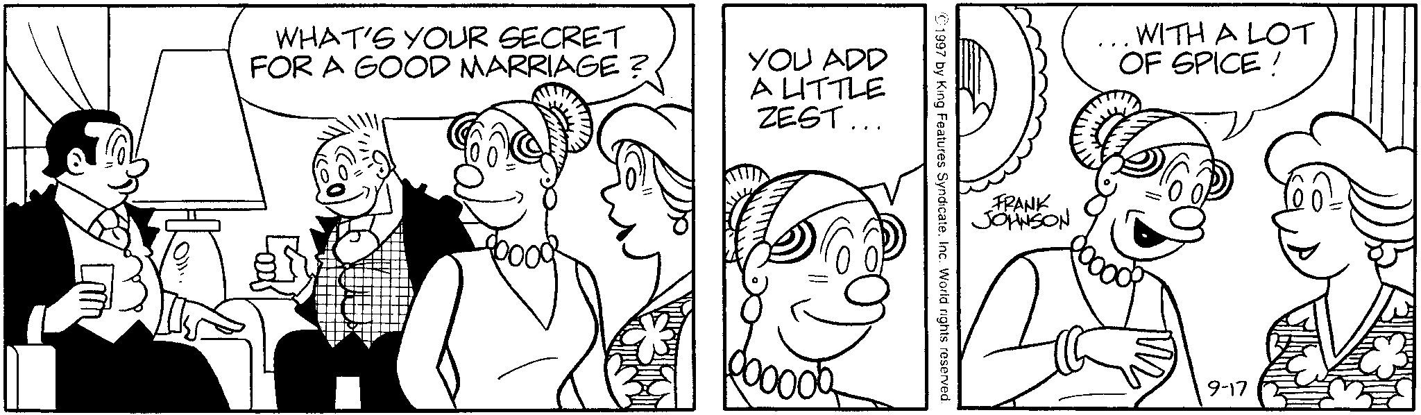Monochrome OCR: WHAT'S YOUR SECRET FOR A GOOD MARRIAGE? YOU ADD A LITTLE ZEST... 000000 FRANK JOHNSON 1997 by King Features SyndicateInc. World rights reserved. WITH A LOT OF SPICE! 9-17 WHAT'S YOUR SECRET FOR A GOOD MARRIAGE ? YOU ADD A LITTLE ZEST ... 000000 FRANK JOHNSON 1997 by King Features SyndicateInc. World rights reserved . WITH A LOT OF SPICE ! 9-17