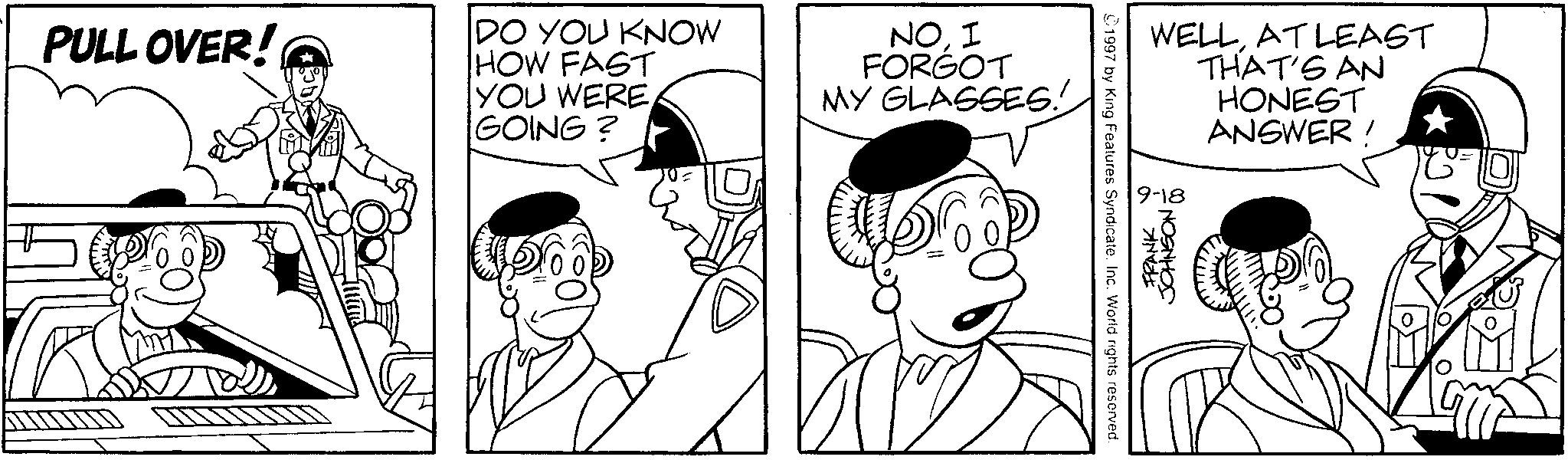 Comic book OCR: PULL OVER! DO YOU KNOW HOW FAST YOU WERE GOING? ? NO. I FORGOT MY GLASSES! 1997 by King Features SyndicateInc. World rights reserved. WELLAT LEAST THAT'S AN HONEST ANSWER! 9-18 FRANK JOHNSON PULL OVER ! DO YOU KNOW HOW FAST YOU WERE GOING ? ? NO . I FORGOT MY GLASSES ! 1997 by King Features SyndicateInc. World rights reserved . WELLAT LEAST THAT'S AN HONEST ANSWER ! 9-18 FRANK JOHNSON