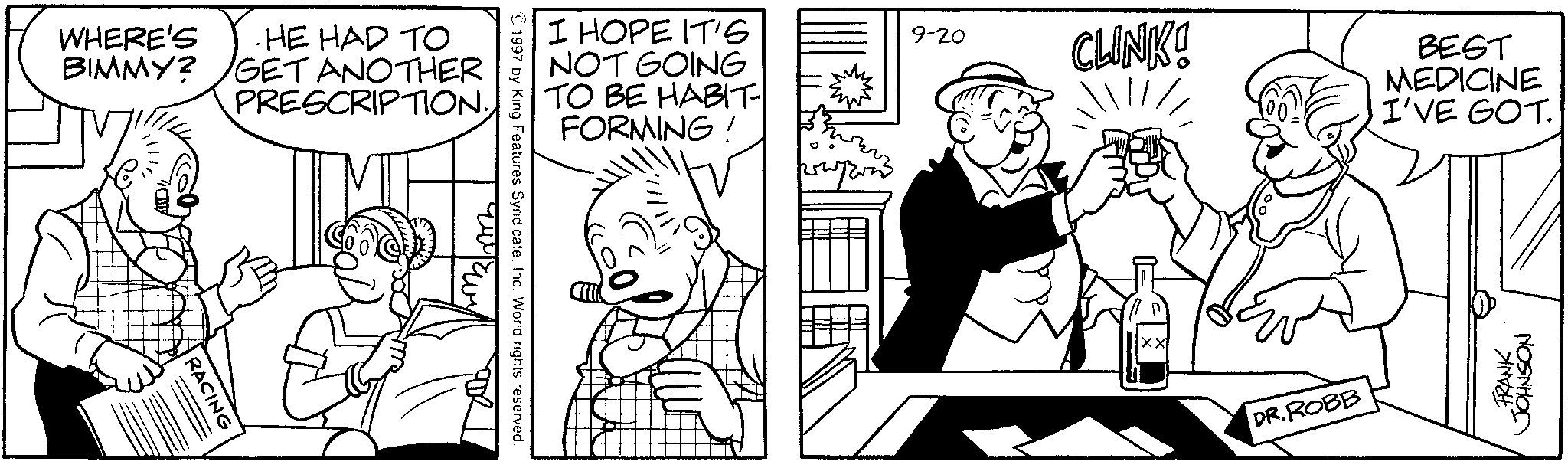 Conversation OCR: WHERE'S BIMMY? . HE HAD TO GET ANOTHER PRESCRIPTION. RACING I HOPE IT'S NOT GOING TO BE HABIT FORMING! 1997 by King Features Syndicate. Inc. World rights reserved 9-20 CLINK! XX BEST MEDICINE I'VE GOT. DR.ROBB FRANK JOHNSON WHERE'S BIMMY ? . HE HAD TO GET ANOTHER PRESCRIPTION . RACING I HOPE IT'S NOT GOING TO BE HABIT FORMING ! 1997 by King Features Syndicate . Inc. World rights reserved 9-20 CLINK ! XX BEST MEDICINE I'VE GOT . DR.ROBB FRANK JOHNSON