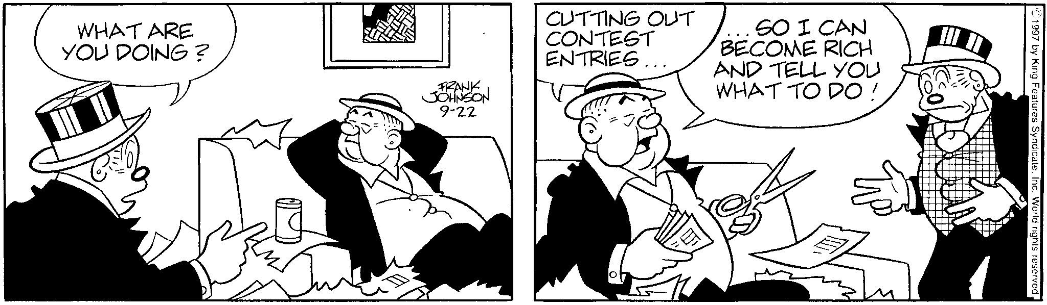 Comic book OCR: WHAT ARE YOU DOING? FRANK JOHNSON 9-22 CUTTING OUT CONTEST ENTRIES... SO I CAN BECOME RICH AND TELL YOU WHAT TO DO ! 1997 by King Features SyndicateInc. World rights reserved. WHAT ARE YOU DOING ? FRANK JOHNSON 9-22 CUTTING OUT CONTEST ENTRIES ... SO I CAN BECOME RICH AND TELL YOU WHAT TO DO ! 1997 by King Features SyndicateInc. World rights reserved .