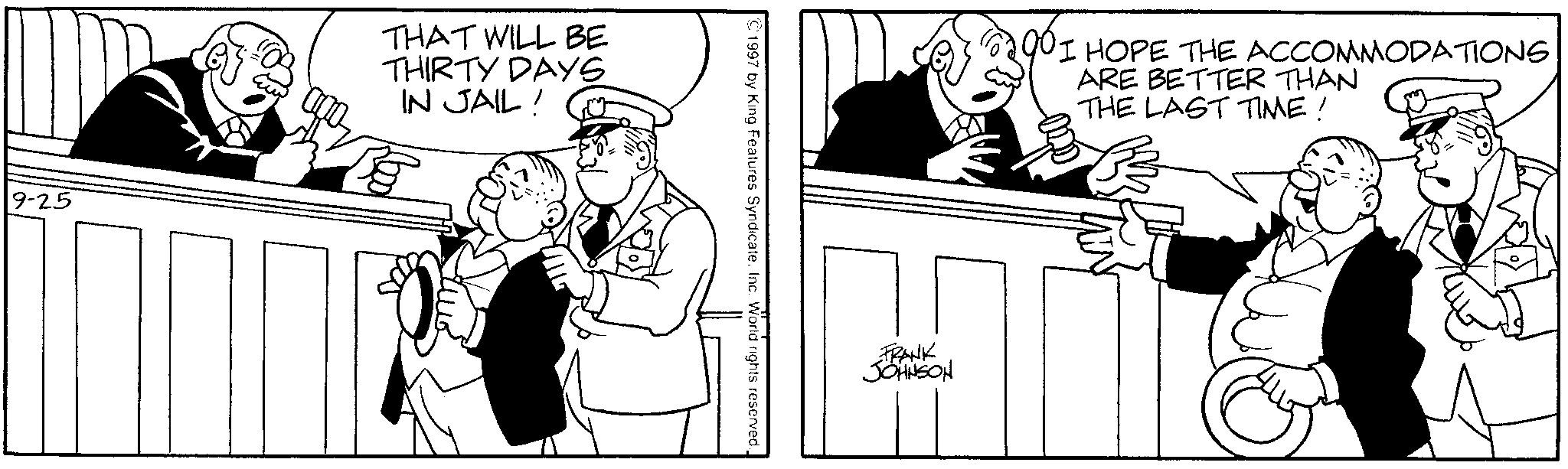 Comics OCR: 9-25 THAT WILL BE THIRTY DAYS IN JAIL! ©1997 by King Features Syndicate. Inc. World rights reserved. FRANK JOHNSON I HOPE THE ACCOMMODATIONS ARE BETTER THAN THE LAST TIME! 9-25 THAT WILL BE THIRTY DAYS IN JAIL ! © 1997 by King Features Syndicate . Inc. World rights reserved . FRANK JOHNSON I HOPE THE ACCOMMODATIONS ARE BETTER THAN THE LAST TIME !