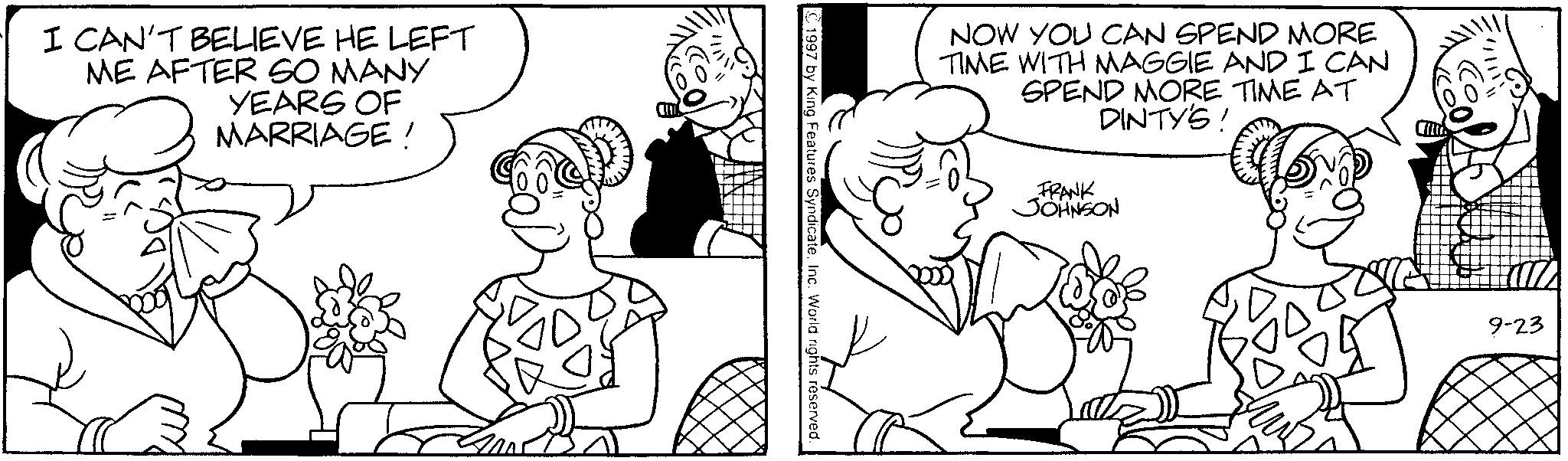 Line art OCR: I CAN'T BELIEVE HE LEFT ME AFTER SO MANY YEARS OF MARRIAGE! 1997 by King Features SyndicateInc. World rights reserved NOW YOU CAN SPEND MORE TIME WITH MAGGIE AND I CAN SPEND MORE TIME AT DINTY'S! FRANK JOHNSON U 9-23 I CAN'T BELIEVE HE LEFT ME AFTER SO MANY YEARS OF MARRIAGE ! 1997 by King Features SyndicateInc. World rights reserved NOW YOU CAN SPEND MORE TIME WITH MAGGIE AND I CAN SPEND MORE TIME AT DINTY'S ! FRANK JOHNSON U 9-23