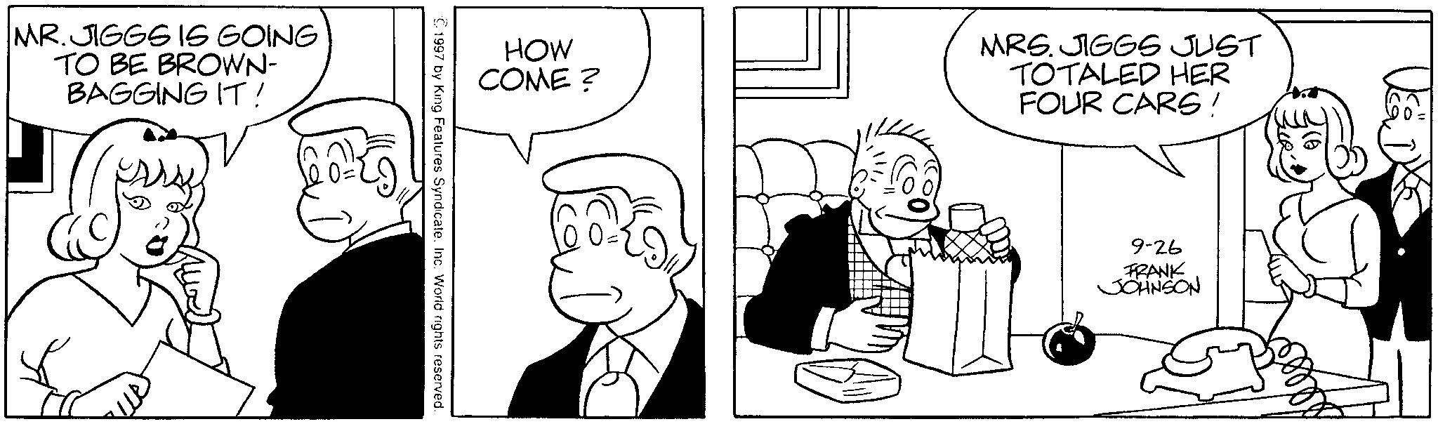 Monochrome OCR: MR. JIGGS IS GOING TO BE BROWN- BAGGING IT! arsy HOW COME? © 1997 by King Features Syndicate. Inc. World rights reserved. MRS. JIGGS JUST TOTALED HER FOUR CARS! 9-26 FRANK JOHNSON MR . JIGGS IS GOING TO BE BROWN- BAGGING IT ! arsy HOW COME ? © 1997 by King Features Syndicate . Inc. World rights reserved . MRS . JIGGS JUST TOTALED HER FOUR CARS ! 9-26 FRANK JOHNSON