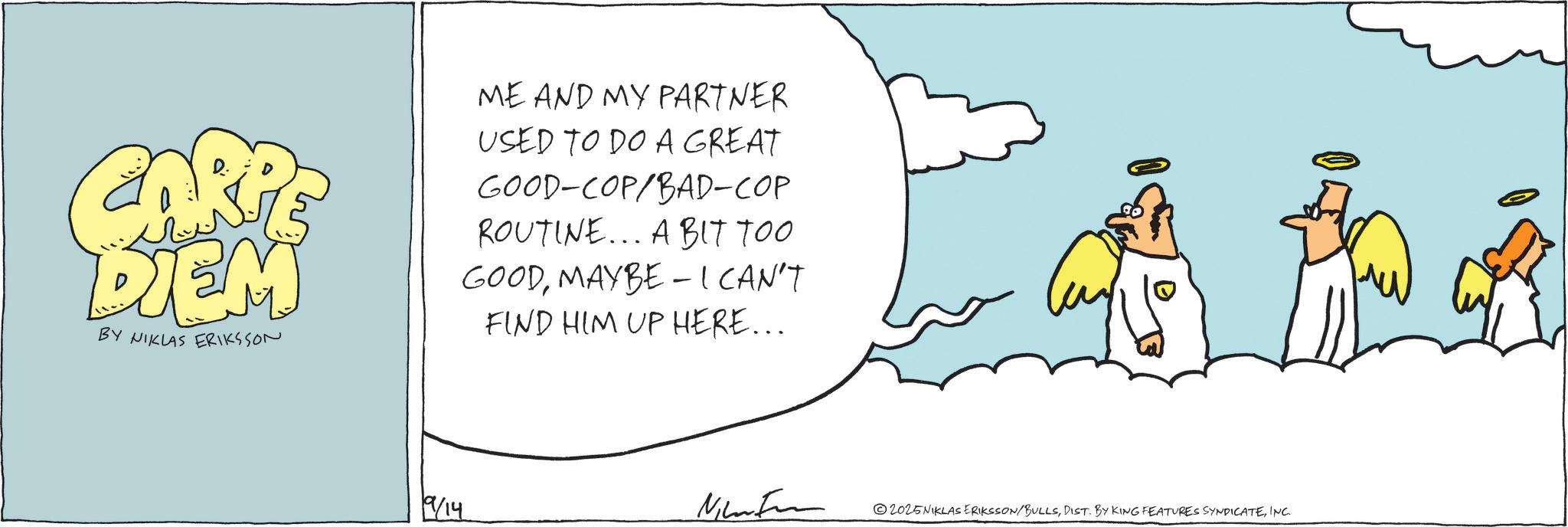 Animated cartoon OCR: CARPE DIEM BY NIKLAS ERIKSSON ME AND MY PARTNER USED TO DO A GREAT GOOD-COP/BAD-COP ROUTINE... A BIT TOO GOODMAYBE - I CAN'T FIND HIM UP HERE... 9/14 Nikon 2025NIKLAS ERIKSSON/BULLSINC. CARPE DIEM BY NIKLAS ERIKSSON ME AND MY PARTNER USED TO DO A GREAT GOOD - COP / BAD - COP ROUTINE ... A BIT TOO GOODMAYBE - I CAN'T FIND HIM UP HERE ... 9/14 Nikon 2025NIKLAS ERIKSSON / BULLSDIST . BY KING FEATURES SYNDICATEINC .