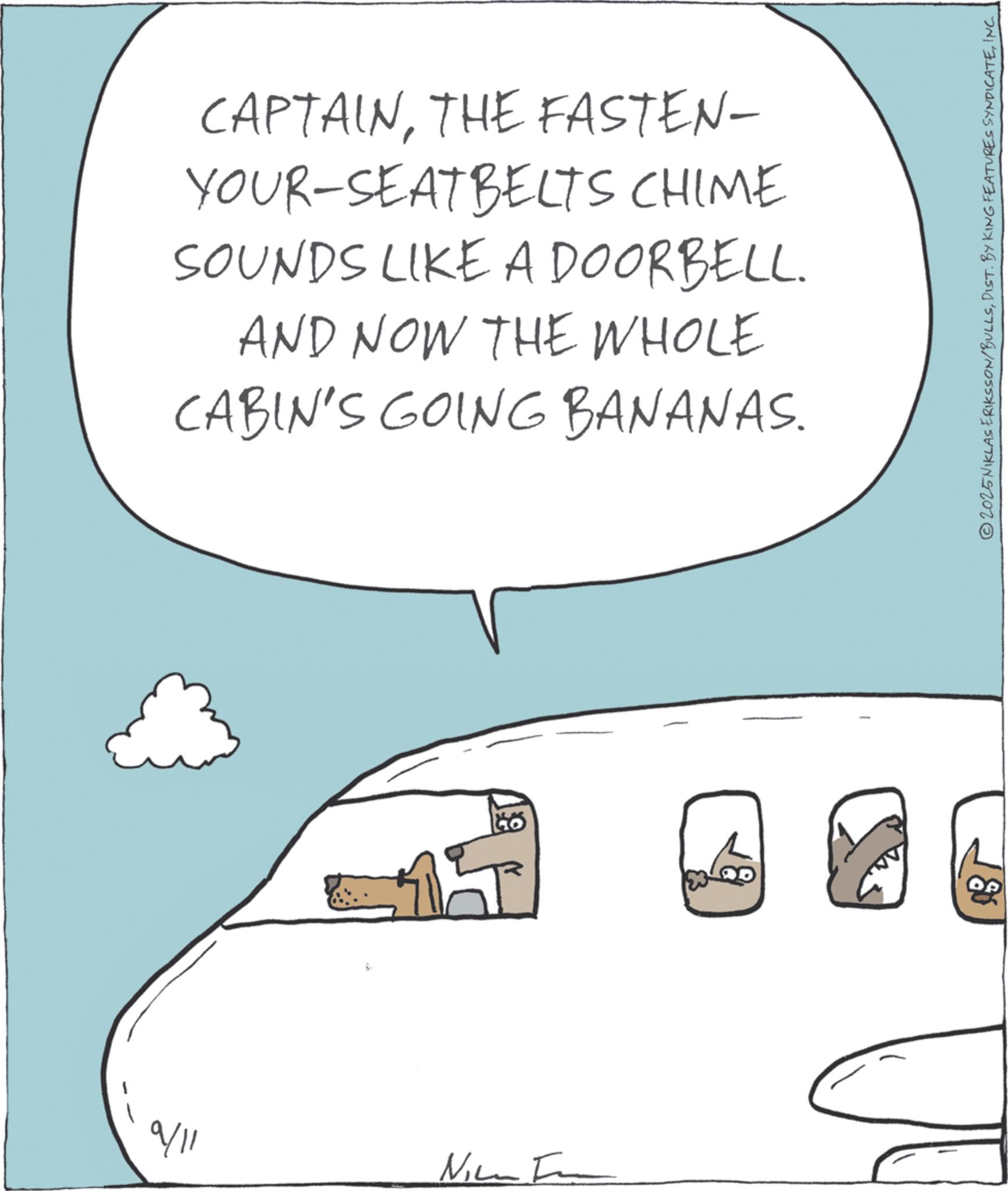 Photo caption OCR: CAPTAINTHE FASTEN- YOUR-SEATBELTS CHIME SOUNDS LIKE A DOORBELL. AND NOW THE WHOLE CABIN'S GOING BANANAS. 9/11 Ni 146 80 2025NIKLAS ERIKSSON/BULLSINC. CAPTAINTHE FASTEN- YOUR - SEATBELTS CHIME SOUNDS LIKE A DOORBELL . AND NOW THE WHOLE CABIN'S GOING BANANAS . 9/11 Ni 146 80 2025NIKLAS ERIKSSON / BULLSDIST . BY KING FEATURES SYNDICATEINC .