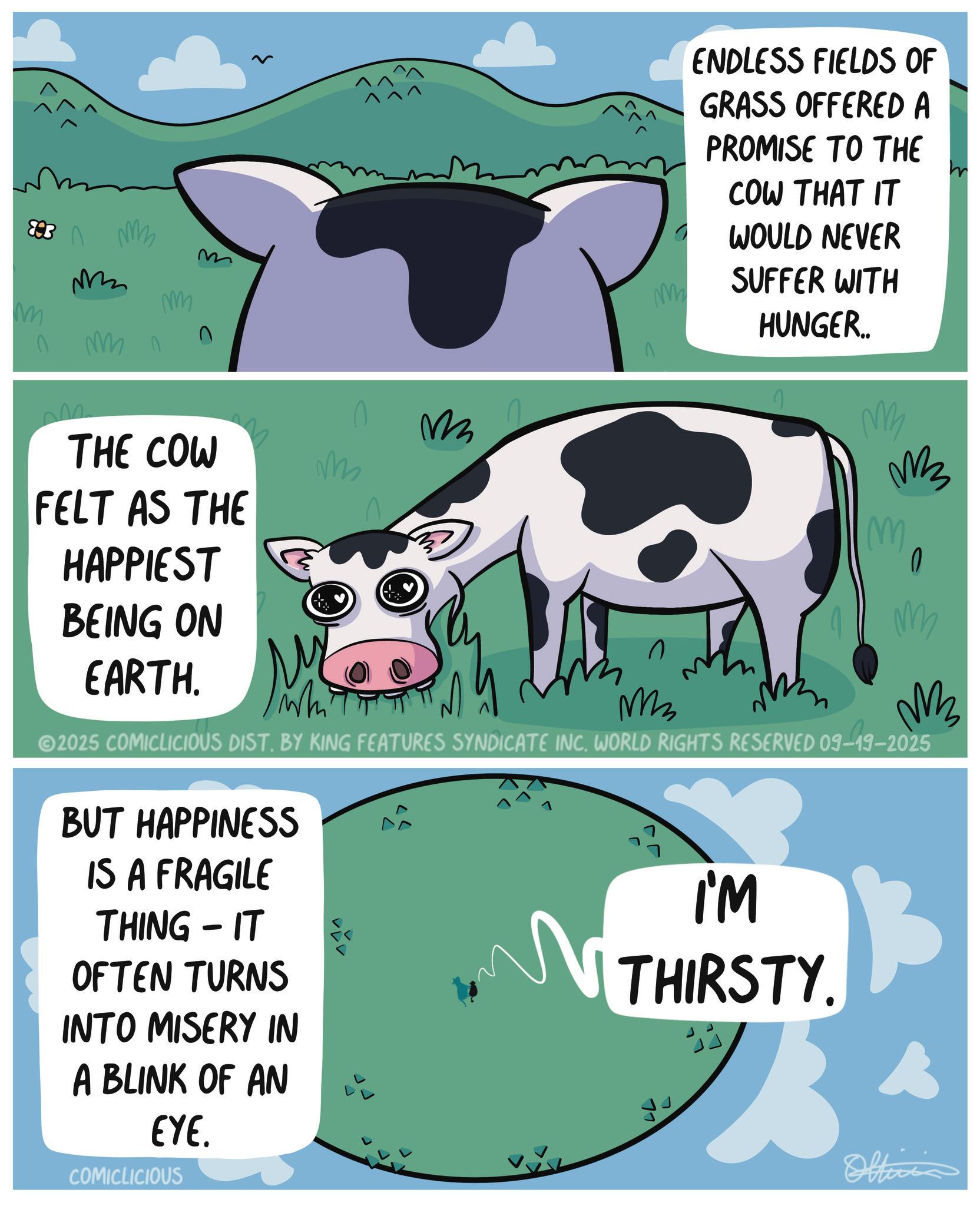 Clip art OCR: 893 mmm M M 0 mn THE COW FELT AS THE HAPPIEST BEING ON M EARTH. M M M n M ENDLESS FIELDS OF GRASS OFFERED A PROMISE TO THE COW THAT IT WOULD NEVER SUFFER WITH HUNGER.. M M3 M 0 M M 2025 COMICLICIOUS DIST. BY KING FEATURES SYNDICATE INC. WORLD RIGHTS RESERVED 09-19-2025 BUT HAPPINESS IS A FRAGILE THING IT - OFTEN TURNS INTO MISERY IN A BLINK OF AN EYE. COMICLICIOUS I'M N THIRSTY. 77 Officia 893 mmm M M 0 mn THE COW FELT AS THE HAPPIEST BEING ON M EARTH . M M M n M ENDLESS FIELDS OF GRASS OFFERED A PROMISE TO THE COW THAT IT WOULD NEVER SUFFER WITH HUNGER .. M M3 M 0 M M 2025 COMICLICIOUS DIST . BY KING FEATURES SYNDICATE INC . WORLD RIGHTS RESERVED 09-19-2025 BUT HAPPINESS IS A FRAGILE THING IT - OFTEN TURNS INTO MISERY IN A BLINK OF AN EYE . COMICLICIOUS I'M N THIRSTY . 77 Officia