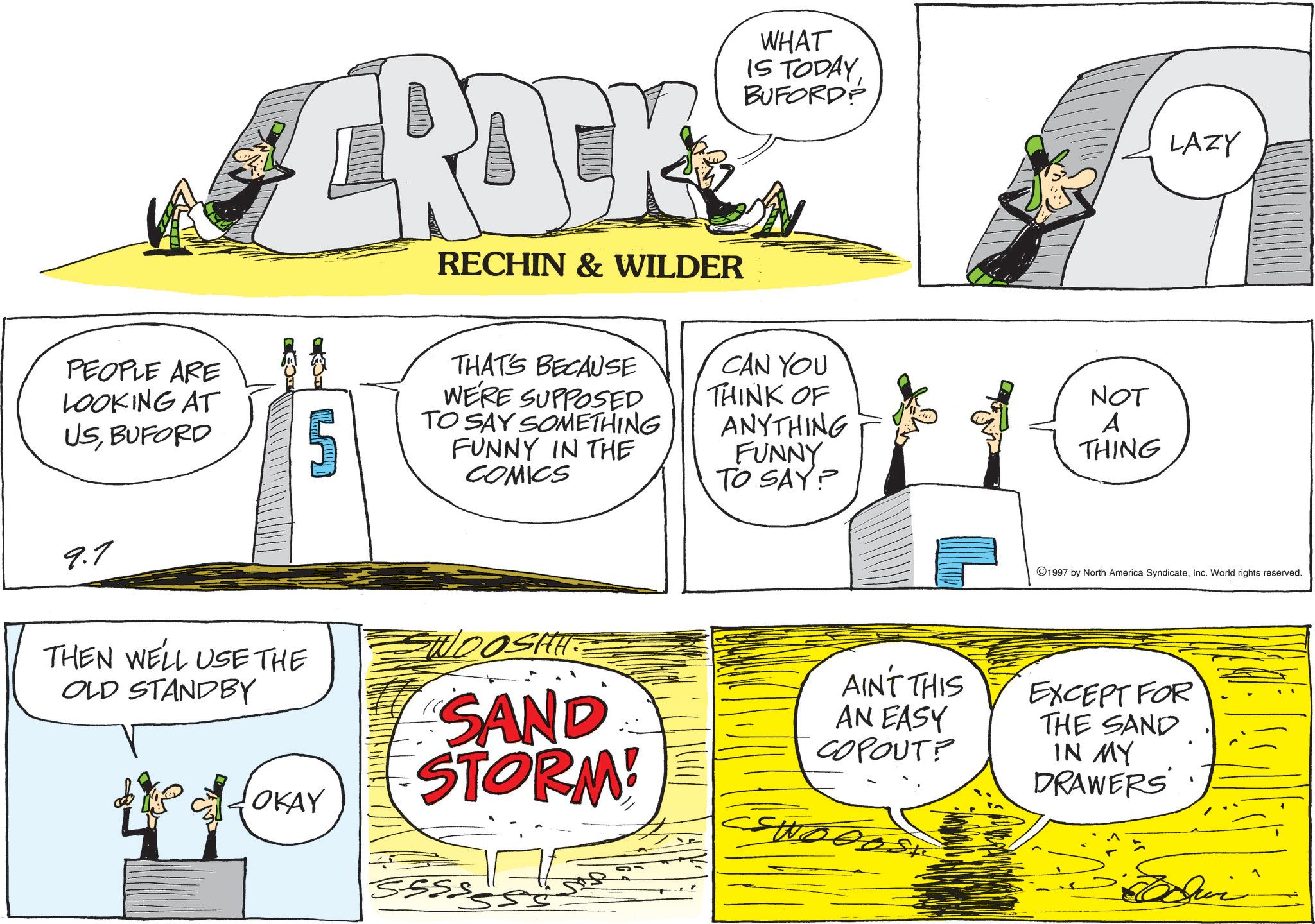 Animation OCR: CROCK RECHIN & WILDER WHAT IS TODAYBUFORD? PEOPLE ARE LOOKING AT USBUFORD 5 THAT'S BECAUSE WE'RE SUPPOSED TO SAY SOMETHING FUNNY IN THE COMICS CAN YOU THINK OF ANYTHING FUNNY TO SAY? NOT A THING 9.7 LAZY 1997 by North America SyndicateInc. World rights reserved. THEN WE'LL USE THE OLD STANDBY SWOOSHH.. SAND STORM! OKAY SSSS 5. AIN'T THIS AN EASY COPOUT? wood EXCEPT FOR THE SAND IN MY DRAWERS CROCK RECHIN & WILDER WHAT IS TODAYBUFORD ? PEOPLE ARE LOOKING AT USBUFORD 5 THAT'S BECAUSE WE'RE SUPPOSED TO SAY SOMETHING FUNNY IN THE COMICS CAN YOU THINK OF ANYTHING FUNNY TO SAY ? NOT A THING 9.7 LAZY 1997 by North America SyndicateInc. World rights reserved . THEN WE'LL USE THE OLD STANDBY SWOOSHH .. SAND STORM ! OKAY SSSS 5 . AIN'T THIS AN EASY COPOUT ? wood EXCEPT FOR THE SAND IN MY DRAWERS