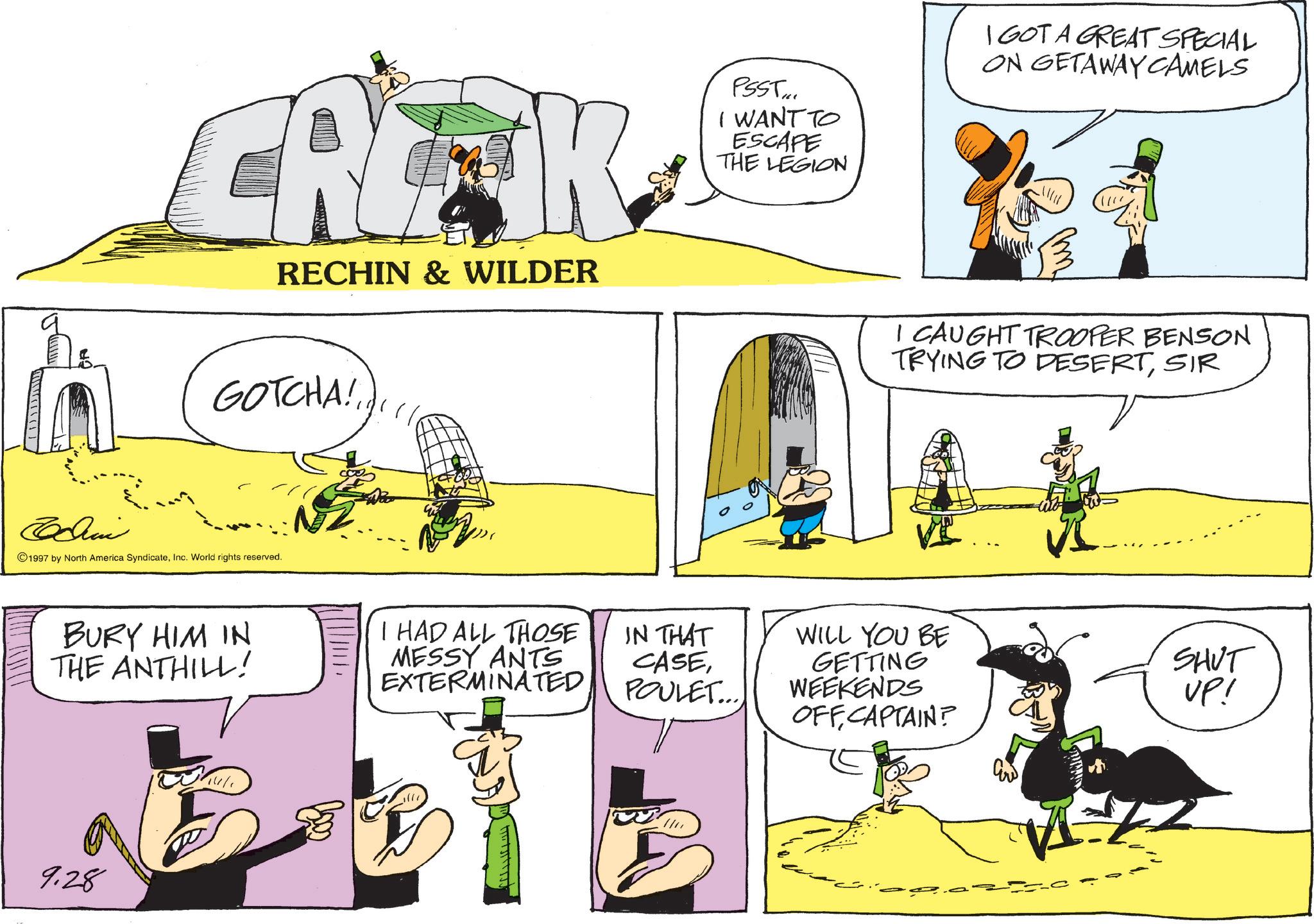 Comic book OCR: CRITIK RECHIN & WILDER GOTCHA!.. 1/6 ©1997 by North America SyndicateInc. World rights reserved. BURY HIM IN THE ANTHILL! I HAD ALL THOSE MESSY ANTS EXTERMINATED 9.28 PSST I WANT TO ESCAPE THE LEGION I GOT A GREAT SPECIAL ON GETAWAY CAMELS I CAUGHT TROOPER BENSON TRYING TO DESERTSIR IN THAT WILL YOU BE CASEPOULET.... GETTING WEEKENDS OFFCAPTAIN? SHUT UP! CRITIK RECHIN & WILDER GOTCHA ! .. 1/6 © 1997 by North America SyndicateInc. World rights reserved . BURY HIM IN THE ANTHILL ! I HAD ALL THOSE MESSY ANTS EXTERMINATED 9.28 PSST I WANT TO ESCAPE THE LEGION I GOT A GREAT SPECIAL ON GETAWAY CAMELS I CAUGHT TROOPER BENSON TRYING TO DESERTSIR IN THAT WILL YOU BE CASEPOULET .... GETTING WEEKENDS OFFCAPTAIN ? SHUT UP !
