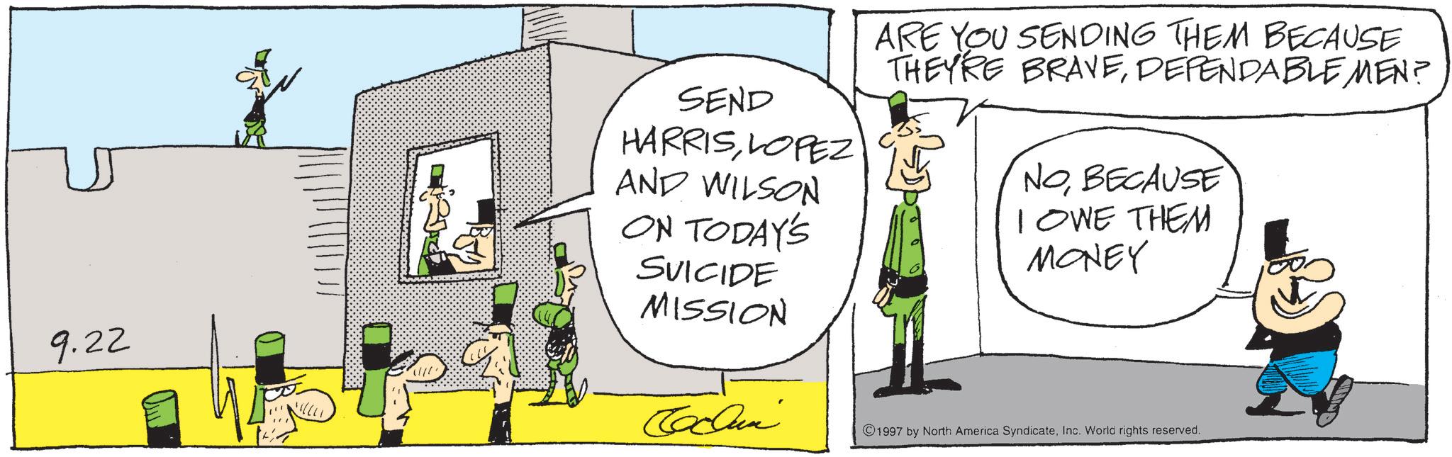Fiction OCR: 9.22 SEND HARRISLOPEZ AND WILSON ON TODAY'S SUICIDE MISSION ARE YOU SENDING THEM BECAUSE THEY'RE BRAVEDEPENDABLEMEN? NOBECAUSE IOWE THEM MONEY Cclun ©1997 by North America SyndicateInc. World rights reserved. 9.22 SEND HARRISLOPEZ AND WILSON ON TODAY'S SUICIDE MISSION ARE YOU SENDING THEM BECAUSE THEY'RE BRAVEDEPENDABLEMEN ? NOBECAUSE IOWE THEM MONEY Cclun © 1997 by North America SyndicateInc. World rights reserved .