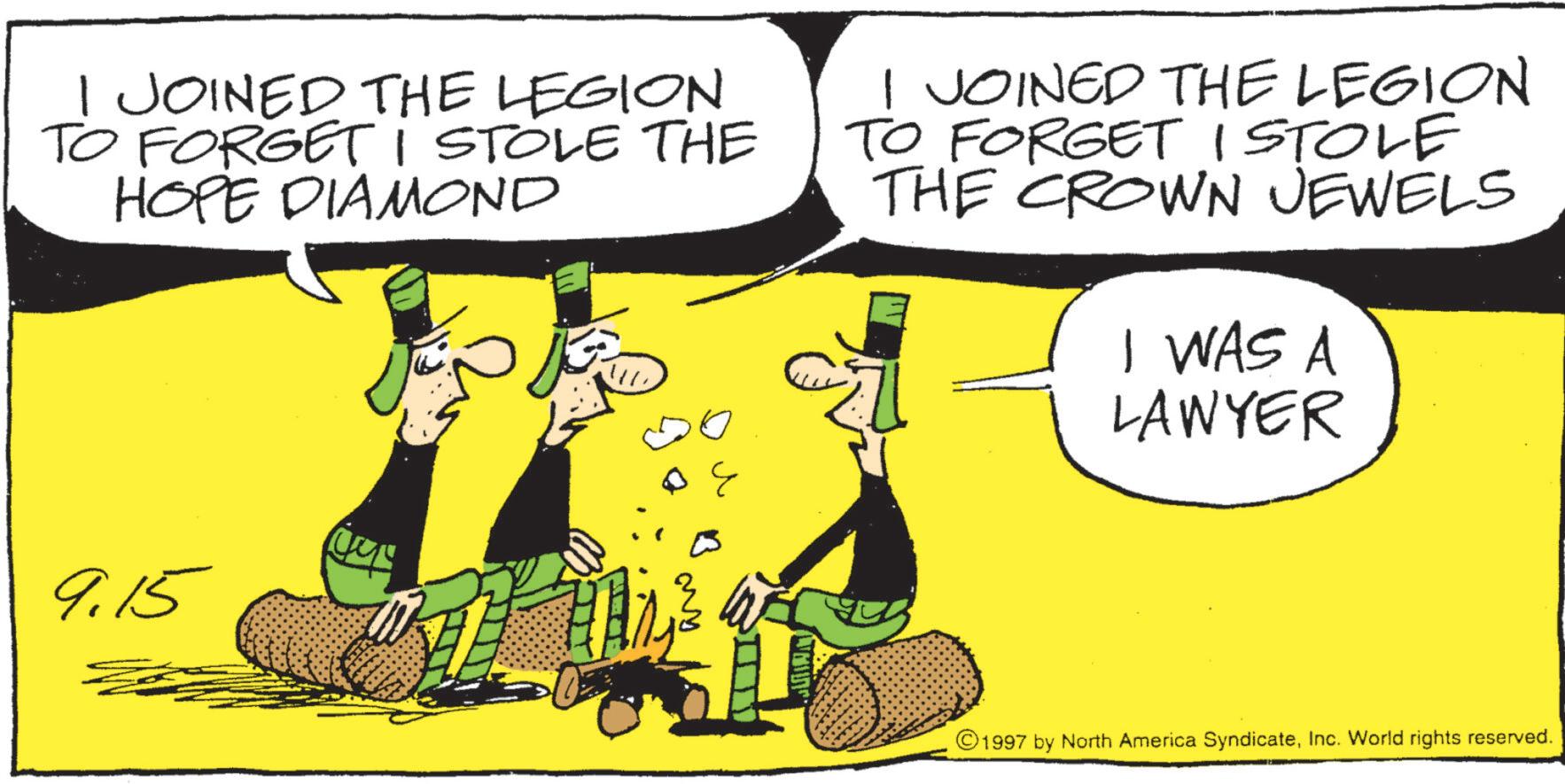 Animated cartoon OCR: JOINED THE LEGION TO FORGET I STOLE THE HOPE DIAMOND I JOINED THE LEGION TO FORGET I STOLE THE CROWN JEWELS I WAS A LAWYER 9.15 1997 by North America SyndicateInc. World rights reserved. JOINED THE LEGION TO FORGET I STOLE THE HOPE DIAMOND I JOINED THE LEGION TO FORGET I STOLE THE CROWN JEWELS I WAS A LAWYER 9.15 1997 by North America SyndicateInc. World rights reserved .