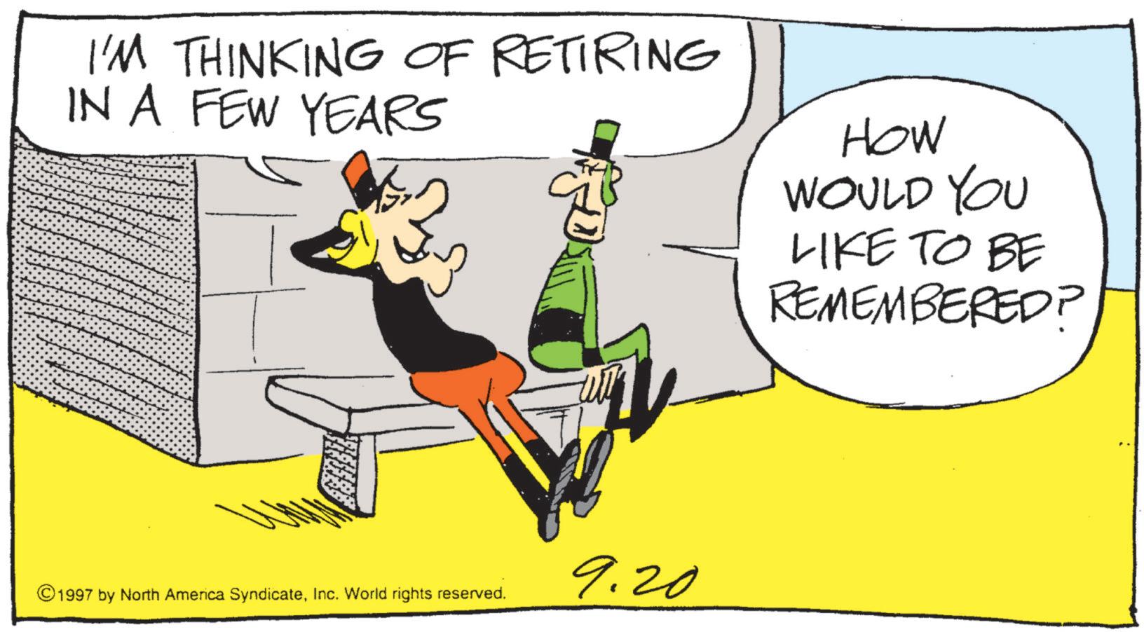 Graphic design OCR: I'M THINKING OF RETIRING IN A FEW YEARS HOW WOULD YOU LIKE TO BE REMEMBERED? 9.20 ©1997 by North America SyndicateInc. World rights reserved. I'M THINKING OF RETIRING IN A FEW YEARS HOW WOULD YOU LIKE TO BE REMEMBERED ? 9.20 © 1997 by North America SyndicateInc. World rights reserved .