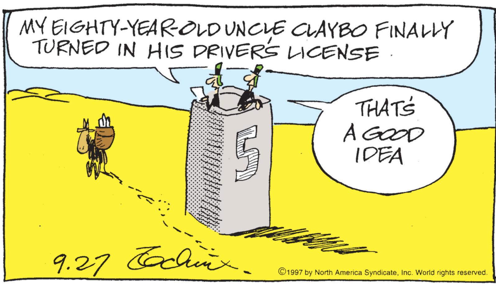 Fiction OCR: MY EIGHTY-YEAR-OLD UNCLE CLAYBO FINALLY TURNED IN HIS DRIVER'S LICENSE THAT'S A GOOD IDEA 9.27 Tachix. - ©1997 by North America SyndicateInc. World rights reserved. MY EIGHTY - YEAR - OLD UNCLE CLAYBO FINALLY TURNED IN HIS DRIVER'S LICENSE THAT'S A GOOD IDEA 9.27 Tachix . - © 1997 by North America SyndicateInc. World rights reserved .