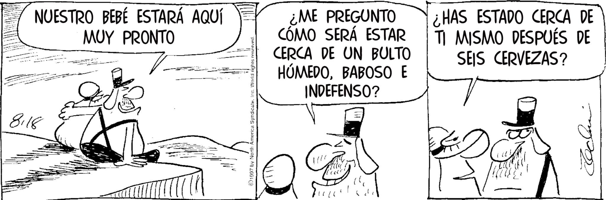 Fictional character OCR: 8.18 NUESTRO BEBÉ ESTARÁ AQUÍ MUY PRONTO 1997 by North America Syndicate. Inc. World rights reserved. ¿ME PREGUNTO CÓMO SERÁ ESTAR CERCA DE UN BULTO HÚMEDOBABOSO E INDEFENSO? ¿HAS ESTADO CERCA DE TI MISMO DESPUÉS DE SEIS CERVEZAS? 14 B 8.18 NUESTRO BEBÉ ESTARÁ AQUÍ MUY PRONTO 1997 by North America Syndicate . Inc. World rights reserved . ¿ ME PREGUNTO CÓMO SERÁ ESTAR CERCA DE UN BULTO HÚMEDOBABOSO E INDEFENSO ? ¿ HAS ESTADO CERCA DE TI MISMO DESPUÉS DE SEIS CERVEZAS ? 14 B