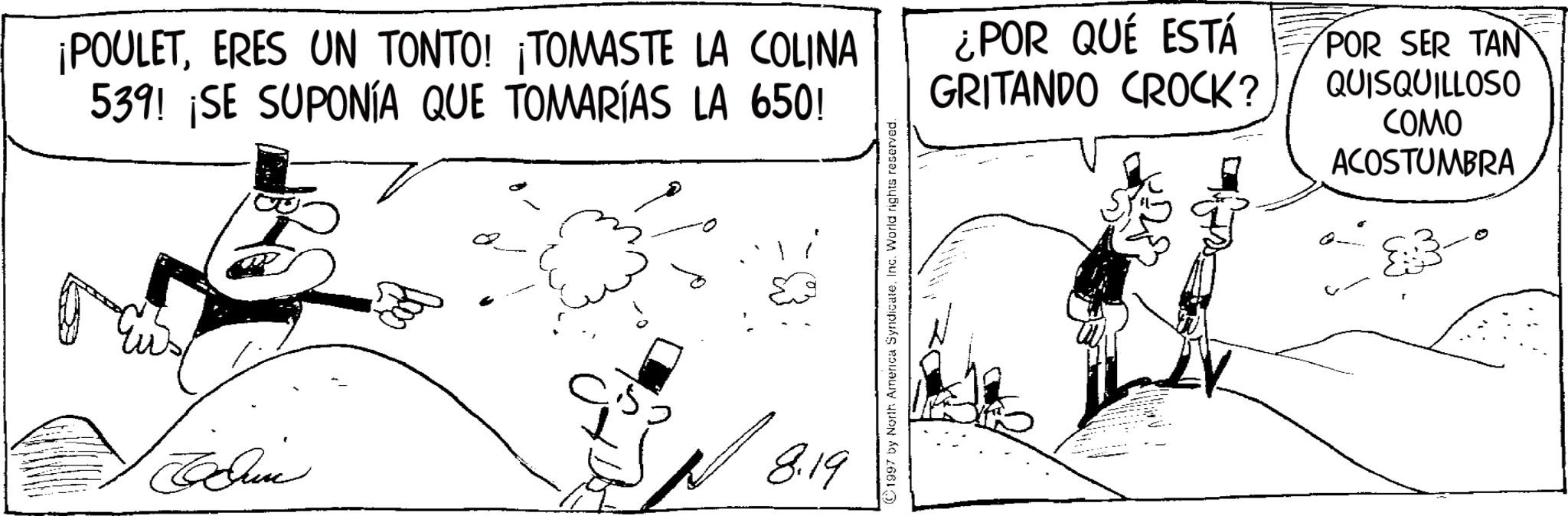 Comic book OCR: ¡POULETERES UN TONTO! ¡TOMASTE LA COLINA 539! ¡SE SUPONÍA QUE TOMARÍAS LA 650! ¿POR QUÉ ESTÁ GRITANDO CROCK? POR SER TAN QUISQUILLOSO COMO ACOSTUMBRA 8.19 ©1997 by North America Syndicate. Inc. World rights reserved. ¡ POULETERES UN TONTO ! ¡ TOMASTE LA COLINA 539 ! ¡ SE SUPONÍA QUE TOMARÍAS LA 650 ! ¿ POR QUÉ ESTÁ GRITANDO CROCK ? POR SER TAN QUISQUILLOSO COMO ACOSTUMBRA 8.19 © 1997 by North America Syndicate . Inc. World rights reserved .