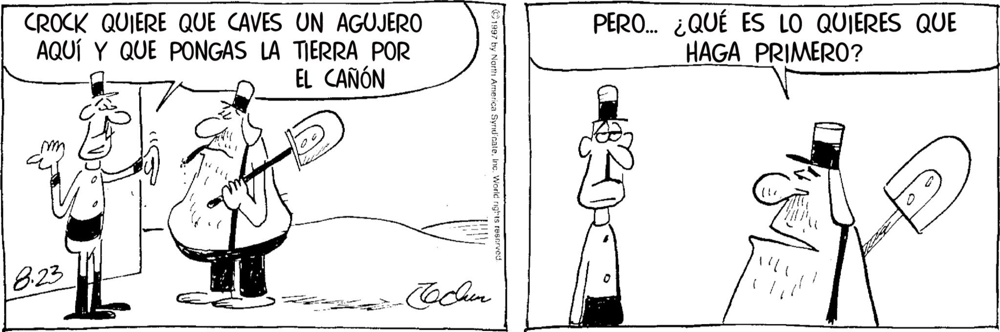 Line art OCR: CROCK QUIERE QUE CAVES UN AGUJERO AQUÍ Y QUE PONGAS LA TIERRA POR EL CAÑÓN 8.23 1997 by North America SyndicateInc. World rights reserved. Techn PERO... ¿QUÉ ES LO QUIERES QUE HAGA PRIMERO? CROCK QUIERE QUE CAVES UN AGUJERO AQUÍ Y QUE PONGAS LA TIERRA POR EL CAÑÓN 8.23 1997 by North America SyndicateInc. World rights reserved . Techn PERO ... ¿ QUÉ ES LO QUIERES QUE HAGA PRIMERO ?