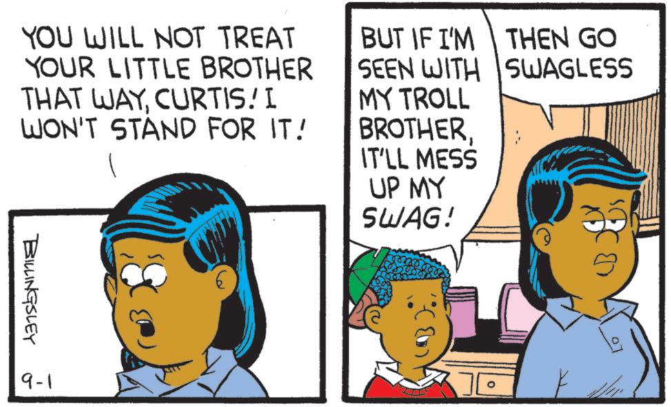 Comics OCR: YOU WILL NOT TREAT YOUR LITTLE BROTHER THAT WAYCURTIS. I WON'T STAND FOR IT! BUT IF I'M THEN GO SEEN WITH SWAGLESS MY TROLL BROTHERIT'LL MESS UP MY SWAG! BILLINGSLEY 9-1 YOU WILL NOT TREAT YOUR LITTLE BROTHER THAT WAYCURTIS . I WON'T STAND FOR IT ! BUT IF I'M THEN GO SEEN WITH SWAGLESS MY TROLL BROTHERIT'LL MESS UP MY SWAG ! BILLINGSLEY 9-1