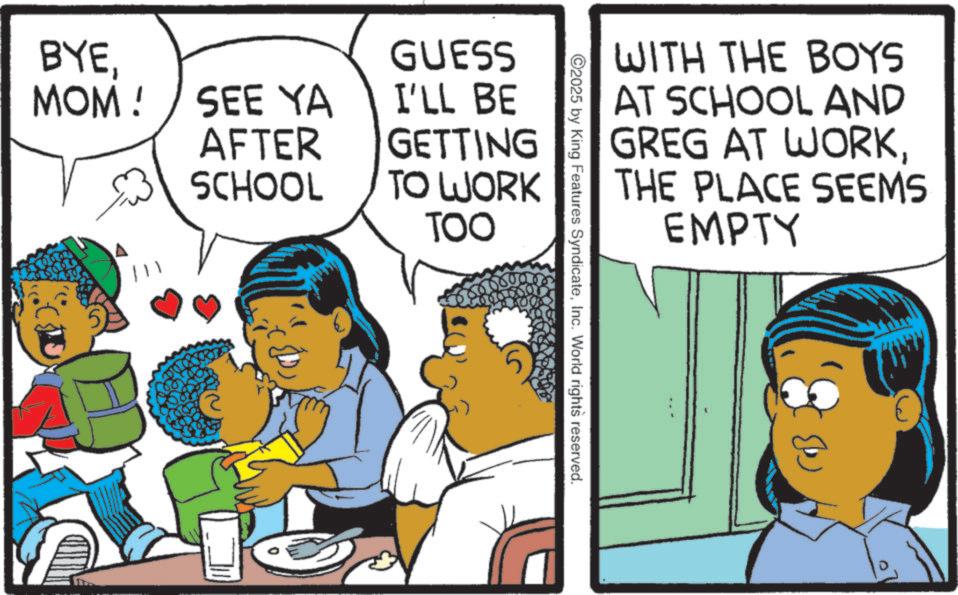 Pleased OCR: WITH THE BOYS AT SCHOOL AND GREG AT WORKTHE PLACE SEEMS EMPTY ©2025 by King Features SyndicateInc. World rights reserved. BYE GUESS MOM! SEE YA AFTER I'LL BE GETTING SCHOOL TO WORK TOO 111 WITH THE BOYS AT SCHOOL AND GREG AT WORKTHE PLACE SEEMS EMPTY © 2025 by King Features SyndicateInc. World rights reserved . BYE GUESS MOM ! SEE YA AFTER I'LL BE GETTING SCHOOL TO WORK TOO 111