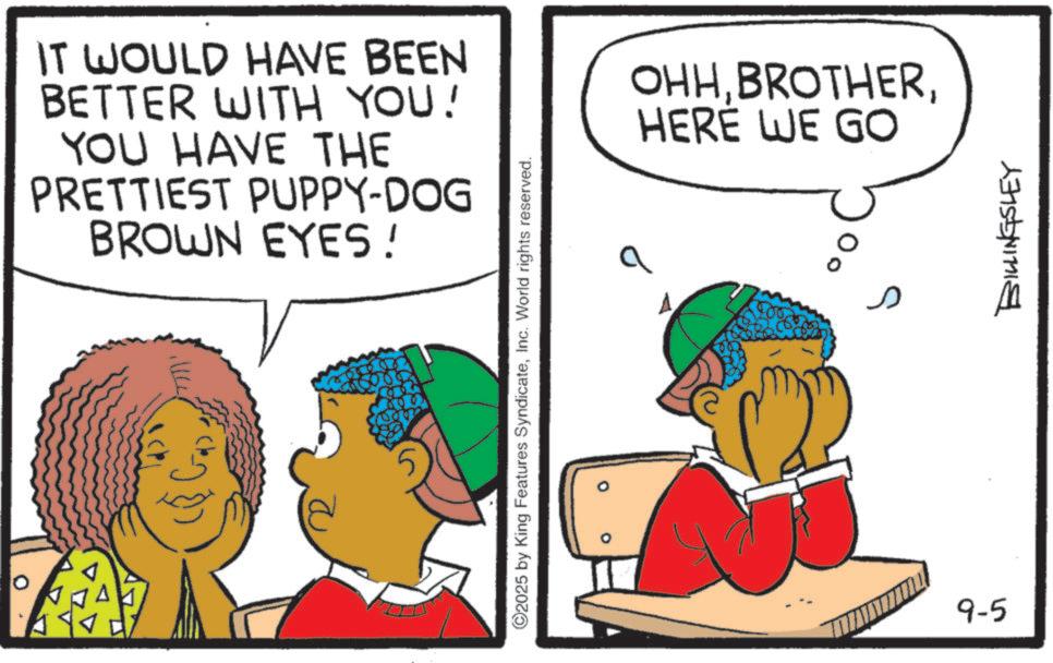 Animated cartoon OCR: IT WOULD HAVE BEEN BETTER WITH YOU! YOU HAVE THE PRETTIEST PUPPY-DOG BROWN EYES! ©2025 by King Features SyndicateInc. World rights reserved. OHHHERE WE GO 9-5 BILLINGSLEY IT WOULD HAVE BEEN BETTER WITH YOU ! YOU HAVE THE PRETTIEST PUPPY - DOG BROWN EYES ! © 2025 by King Features SyndicateInc. World rights reserved . OHHHERE WE GO 9-5 BILLINGSLEY