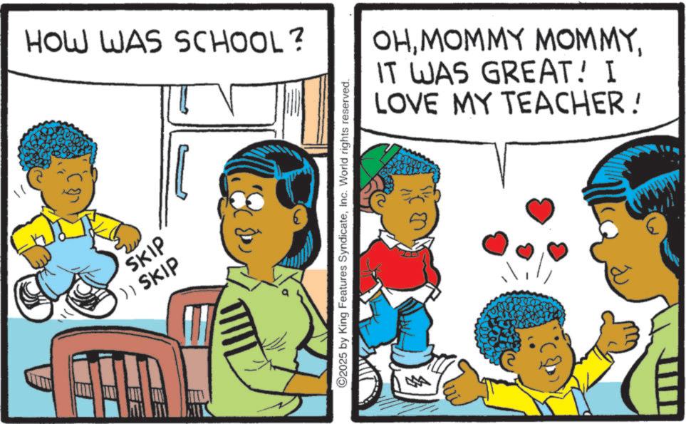 Fictional character OCR: HOW WAS SCHOOL? SKIP )) SKIP ©2025 by King Features SyndicateInc. World rights reserved. OHIT WAS GREAT! I LOVE MY TEACHER! HOW WAS SCHOOL ? SKIP ) ) SKIP © 2025 by King Features SyndicateInc. World rights reserved . OHMOMMY MOMMYIT WAS GREAT ! I LOVE MY TEACHER !