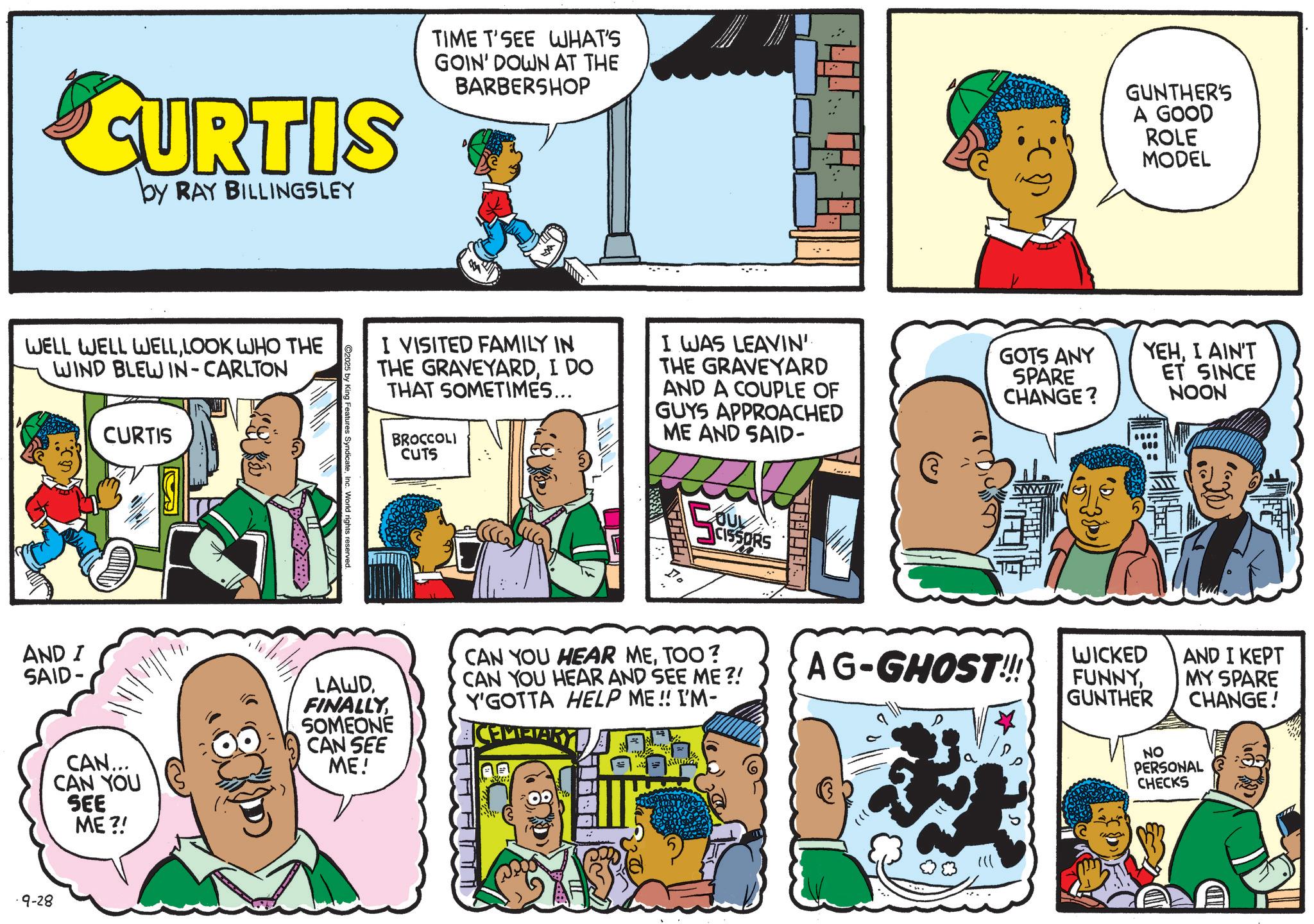 Animation OCR: CURTIS by RAY BILLINGSLEY TIME T'SEE WHAT'S GOIN' DOWN AT THE BARBERSHOP GUNTHER'S A GOOD ROLE MODEL WELL WELL WELLLOOK WHO THE WIND BLEW IN-CARLTON CURTIS King Features Syndicate c. World rights reserved. I VISITED FAMILY IN THE GRAVEYARDI DO THAT SOMETIMES... BROCCOLI CUTS I WAS LEAVIN' THE GRAVEYARD AND A COUPLE OF GUYS APPROACHED ME AND SAID- COUL CISSORS GOTS ANY SPARE CHANGE? YEHI AIN'T ET SINCE NOON AND I SAID- CAN... CAN YOU SEE ME?! LAWDSOMEONE CAN SEE ME! CAN YOU HEAR METOO? CAN YOU HEAR AND SEE ME?! Y'GOTTA HELP ME!! I'M- CEMETARY AG-GHOST!!! ?? 9-28 WICKED FUNNYGUNTHER AND I KEPT MY SPARE CHANGE! NO PERSONAL CHECKS CURTIS by RAY BILLINGSLEY TIME T'SEE WHAT'S GOIN ' DOWN AT THE BARBERSHOP GUNTHER'S A GOOD ROLE MODEL WELL WELL WELLLOOK WHO THE WIND BLEW IN - CARLTON CURTIS King Features Syndicate c . World rights reserved . I VISITED FAMILY IN THE GRAVEYARDI DO THAT SOMETIMES ... BROCCOLI CUTS I WAS LEAVIN ' THE GRAVEYARD AND A COUPLE OF GUYS APPROACHED ME AND SAID- COUL CISSORS GOTS ANY SPARE CHANGE ? YEHI AIN'T ET SINCE NOON AND I SAID- CAN ... CAN YOU SEE ME ?! LAWDSOMEONE CAN SEE ME ! CAN YOU HEAR METOO ? CAN YOU HEAR AND SEE ME ?! Y'GOTTA HELP ME !! I'M- CEMETARY AG - GHOST !!! ?? 9-28 WICKED FUNNYGUNTHER AND I KEPT MY SPARE CHANGE ! NO PERSONAL CHECKS