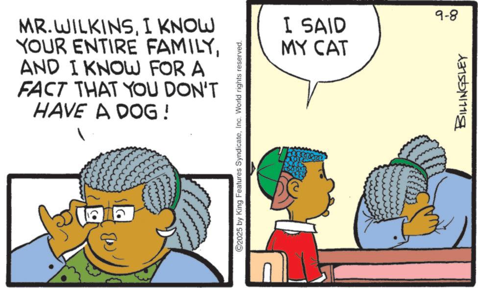 Comics OCR: MR.WILKINSI KNOW YOUR ENTIRE FAMILYAND I KNOW FOR A FACT THAT YOU DON'T HAVE A DOG! ? ©2025 by King Features SyndicateInc. World rights reserved. I SAID MY CAT 3 9-8 BILLINGSLEY MR.WILKINSI KNOW YOUR ENTIRE FAMILYAND I KNOW FOR A FACT THAT YOU DON'T HAVE A DOG ! ? © 2025 by King Features SyndicateInc. World rights reserved . I SAID MY CAT 3 9-8 BILLINGSLEY