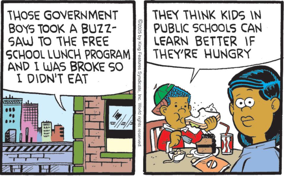 Fictional character OCR: THOSE GOVERNMENT BOYS TOOK A BUZZ- SAW TO THE FREE SCHOOL LUNCH PROGRAM AND I WAS BROKE SO I DIDN'T EAT H THEY THINK KIDS IN PUBLIC SCHOOLS CAN LEARN BETTER IF THEY'RE HUNGRY 2025 by King Features SyndicateInc. World rights reserved. THOSE GOVERNMENT BOYS TOOK A BUZZ- SAW TO THE FREE SCHOOL LUNCH PROGRAM AND I WAS BROKE SO I DIDN'T EAT H THEY THINK KIDS IN PUBLIC SCHOOLS CAN LEARN BETTER IF THEY'RE HUNGRY 2025 by King Features SyndicateInc. World rights reserved .