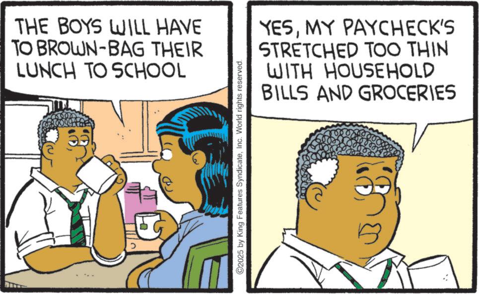 S-Curl OCR: THE BOYS WILL HAVE TO BROWN-BAG THEIR LUNCH TO SCHOOL ©2025 by King Features SyndicateInc. World rights reserved. YESMY PAYCHECK'S STRETCHED TOO THIN WITH HOUSEHOLD AND GROCERIES BILLS THE BOYS WILL HAVE TO BROWN - BAG THEIR LUNCH TO SCHOOL © 2025 by King Features SyndicateInc. World rights reserved . YESMY PAYCHECK'S STRETCHED TOO THIN WITH HOUSEHOLD AND GROCERIES BILLS