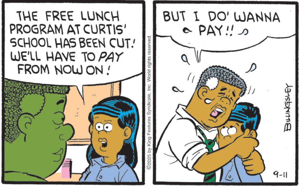 Comic book OCR: THE FREE LUNCH PROGRAM AT CURTIS' SCHOOL HAS BEEN CUT! WE'LL HAVE TO PAY FROM NOW ON! 2025 by King Features SyndicateInc. World rights reserved. BUT I DO' WANNA a PAY!! s 9-11 ?? BILLINGSLEY THE FREE LUNCH PROGRAM AT CURTIS ' SCHOOL HAS BEEN CUT ! WE'LL HAVE TO PAY FROM NOW ON ! 2025 by King Features SyndicateInc. World rights reserved . BUT I DO ' WANNA a PAY !! s 9-11 ?? BILLINGSLEY