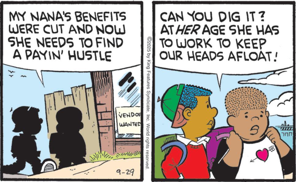 Toddler OCR: MY NANA'S BENEFITS WERE CUT AND NOW SHE NEEDS TO FIND A PAYIN' HUSTLE CAN YOU DIG IT? AT HER AGE SHE HAS TO WORK TO KEEP OUR HEADS AFLOAT! ©2025 by King Features SyndicateInc. World rights reserved. VENDOR WANTED 9-29 82 ??? MY NANA'S BENEFITS WERE CUT AND NOW SHE NEEDS TO FIND A PAYIN ' HUSTLE CAN YOU DIG IT ? AT HER AGE SHE HAS TO WORK TO KEEP OUR HEADS AFLOAT ! © 2025 by King Features SyndicateInc. World rights reserved . VENDOR WANTED 9-29 82 ???