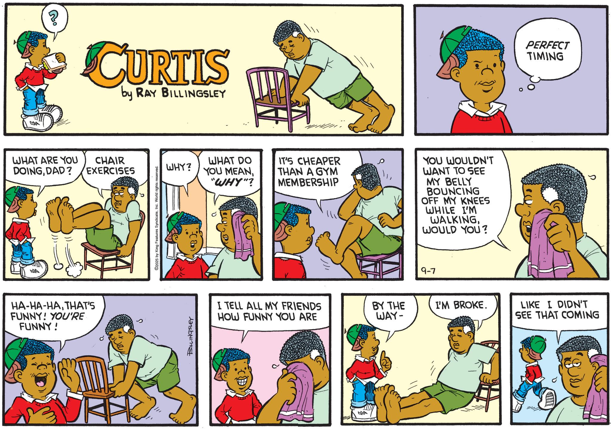 Animation OCR: CURTIS by RAY BILLINGSLEY WHAT ARE YOU DOINGDAD? CHAIR EXERCISES HA-HA-HATHAT'S FUNNY! YOU'RE FUNNY! 2025 by King Features SyndicateInc. World rights reserved. WHAT DO IT'S CHEAPER WHY? YOU MEAN"WHY"? THAN A GYM MEMBERSHIP YOU WOULDN'T WANT TO SEE MY BELLY BOUNCING OFF MY KNEES WHILE I'M WALKINGWOULD YOU? BILLINGSLEY I TELL ALL MY FRIENDS HOW FUNNY YOU ARE 9-7 PERFECT TIMING BY THE WAY- I'M BROKE. LIKE I DIDN'T SEE THAT COMING CURTIS by RAY BILLINGSLEY WHAT ARE YOU DOINGDAD ? CHAIR EXERCISES HA - HA - HATHAT'S FUNNY ! YOU'RE FUNNY ! 2025 by King Features SyndicateInc. World rights reserved . WHAT DO IT'S CHEAPER WHY ? YOU MEAN" WHY " ? THAN A GYM MEMBERSHIP YOU WOULDN'T WANT TO SEE MY BELLY BOUNCING OFF MY KNEES WHILE I'M WALKINGWOULD YOU ? BILLINGSLEY I TELL ALL MY FRIENDS HOW FUNNY YOU ARE 9-7 PERFECT TIMING BY THE WAY- I'M BROKE . LIKE I DIDN'T SEE THAT COMING