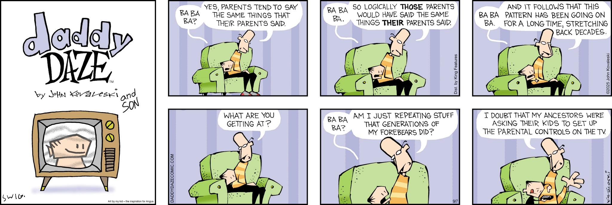 Animated cartoon OCR: Jaddy DAZE by JOHN Kovaveski and SON BA BA BA? Q SWIG Art by my kid - the inspiration for Angus DADDYDAZECOMIC.COM YESPARENTS TEND TO SAY THE SAME THINGS THAT THEIR PARENTS SAID. BA BA BA. SO LOGICALLY THOSE PARENTS WOULD HAVE SAID THE SAME THINGS THEIR PARENTS SAID. BA BA BA. WHAT ARE YOU AM I JUST REPEATING STUFF GETTING AT? BA BA BA? THAT GENERATIONS OF MY FOREBEARS DID? 9/7 Dist. by King Features AND IT FOLLOWS THAT THIS PATTERN HAS BEEN GOING ON FOR A LONG TIMESTRETCHING BACK DECADES. I DOUBT THAT MY ANCESTORS WERE ASKING THEIR KIDS TO SET UP THE PARENTAL CONTROLS ON THE TV. 2025 John Kovaleski Jaddy DAZE by JOHN Kovaveski and SON BA BA BA ? Q SWIG Art by my kid - the inspiration for Angus DADDYDAZECOMIC.COM YESPARENTS TEND TO SAY THE SAME THINGS THAT THEIR PARENTS SAID . BA BA BA . SO LOGICALLY THOSE PARENTS WOULD HAVE SAID THE SAME THINGS THEIR PARENTS SAID . BA BA BA . WHAT ARE YOU AM I JUST REPEATING STUFF GETTING AT ? BA BA BA ? THAT GENERATIONS OF MY FOREBEARS DID ? 9/7 Dist . by King Features AND IT FOLLOWS THAT THIS PATTERN HAS BEEN GOING ON FOR A LONG TIMESTRETCHING BACK DECADES . I DOUBT THAT MY ANCESTORS WERE ASKING THEIR KIDS TO SET UP THE PARENTAL CONTROLS ON THE TV . 2025 John Kovaleski