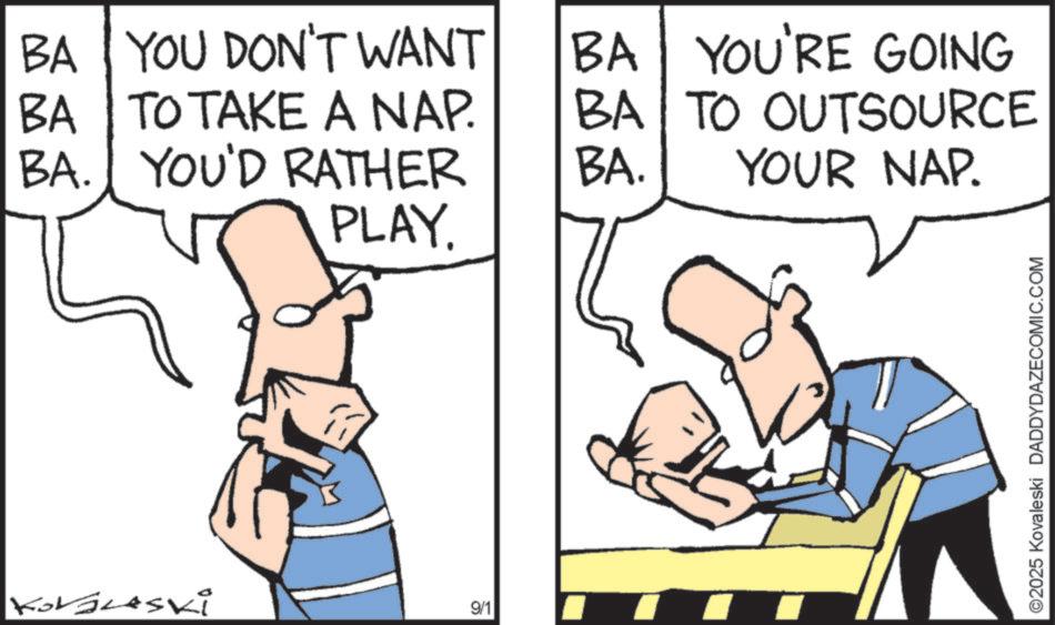 Fiction OCR: BA YOU DON'T WANT BA BA TO TAKE A NAP. BA. YOU'D RATHER BA YOU'RE GOING TO OUTSOURCE BA. YOUR NAP. PLAY. KorGLASKi 9/1 ©2025 Kovaleski DADDYDAZECOMIC.COM BA YOU DON'T WANT BA BA TO TAKE A NAP . BA . YOU'D RATHER BA YOU'RE GOING TO OUTSOURCE BA . YOUR NAP . PLAY . KorGLASKi 9/1 © 2025 Kovaleski DADDYDAZECOMIC.COM