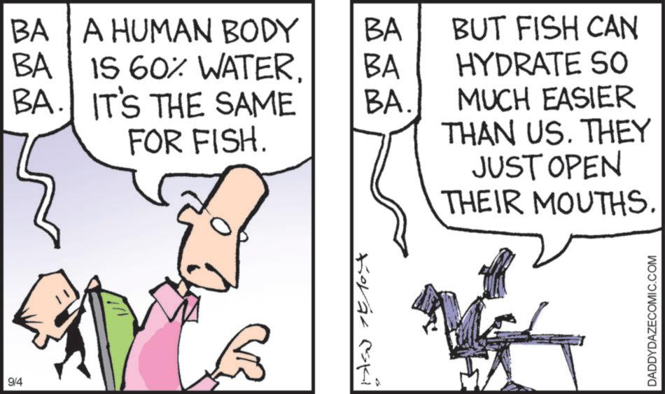 Line art OCR: 9/4 BA A HUMAN BODY BA BA IS 60% WATERBA. IT'S THE SAME BA BUT FISH CAN HYDRATE SO BA. FOR FISH. Korat eski MUCH EASIER THAN US. THEY JUST OPEN THEIR MOUTHS. DADDYDAZECOMIC.COM 9/4 BA A HUMAN BODY BA BA IS 60 % WATERBA . IT'S THE SAME BA BUT FISH CAN HYDRATE SO BA . FOR FISH . Korat eski MUCH EASIER THAN US . THEY JUST OPEN THEIR MOUTHS . DADDYDAZECOMIC.COM