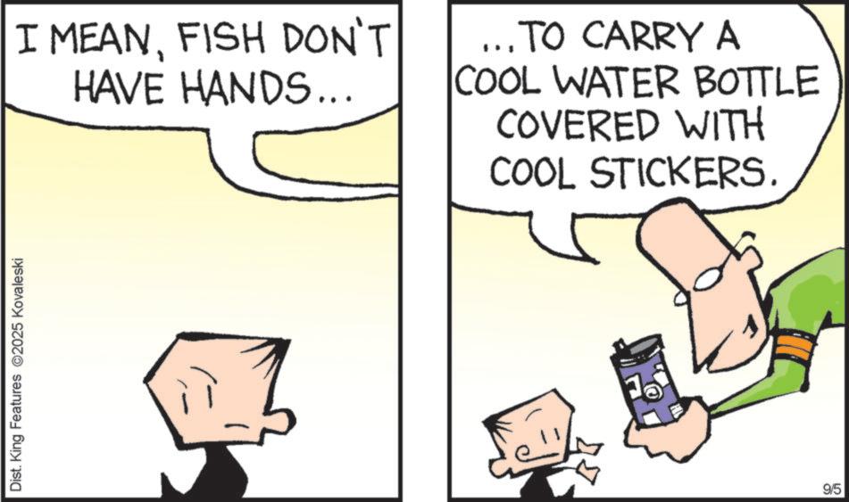 Photo caption OCR: Dist. King Features 2025 Kovaleski I MEANFISH DON'T HAVE HANDS... ... TO CARRY A COOL WATER BOTTLE COVERED WITH COOL STICKERS. 9/5 Dist . King Features 2025 Kovaleski I MEANFISH DON'T HAVE HANDS ... ... TO CARRY A COOL WATER BOTTLE COVERED WITH COOL STICKERS . 9/5
