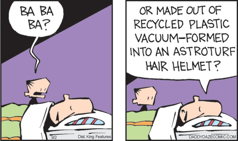 Animated cartoon OCR: BA BA BA? OR MADE OUT OF RECYCLED PLASTIC VACUUM-FORMED INTO AN ASTROTURF HAIR HELMET? 9/2 Dist. King Features DADDYDAZECOMIC.COM BA BA BA ? OR MADE OUT OF RECYCLED PLASTIC VACUUM - FORMED INTO AN ASTROTURF HAIR HELMET ? 9/2 Dist . King Features DADDYDAZECOMIC.COM