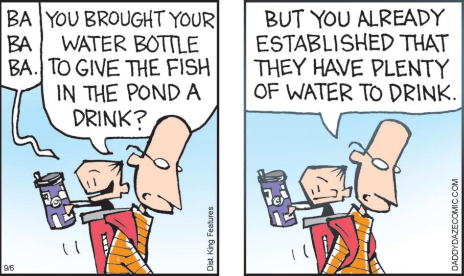 Clip art OCR: 9/6 11 BA YOU BROUGHT YOUR WATER BOTTLE BA BA. TO GIVE THE FISH IN THE POND A DRINK? BUT YOU ALREADY ESTABLISHED THAT THEY HAVE PLENTY OF WATER TO DRINK. Dist. King Features 70 DADDYDAZECOMIC.COM 9/6 11 BA YOU BROUGHT YOUR WATER BOTTLE BA BA . TO GIVE THE FISH IN THE POND A DRINK ? BUT YOU ALREADY ESTABLISHED THAT THEY HAVE PLENTY OF WATER TO DRINK . Dist . King Features 70 DADDYDAZECOMIC.COM