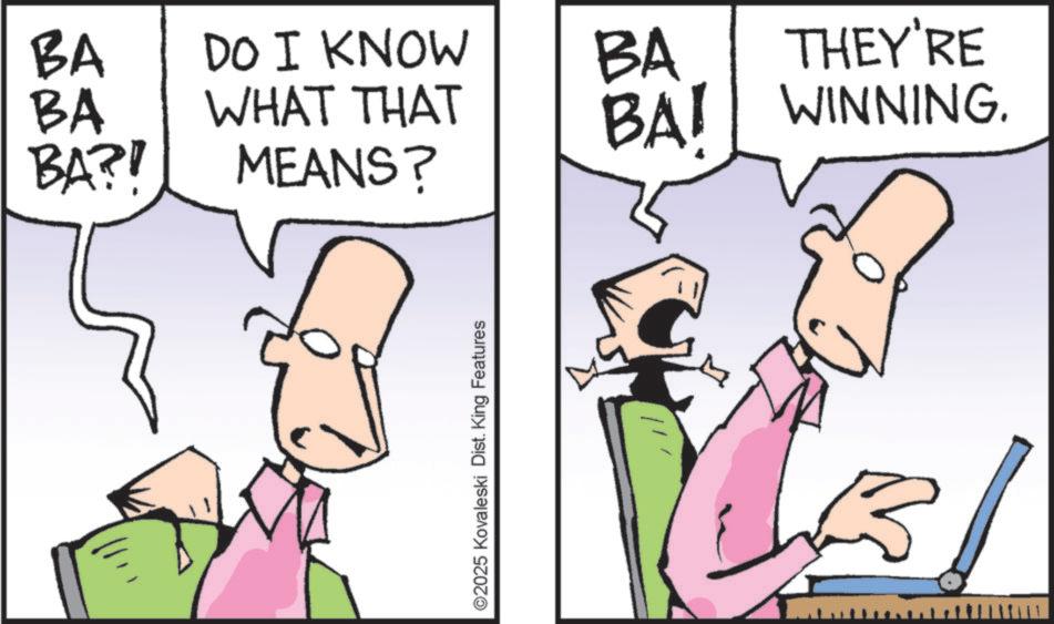 Fiction OCR: BA DO I KNOW BA BA BA?! WHAT THAT MEANS? ©2025 Kovaleski Dist. King Features THEY'RE BAI WINNING. BA DO I KNOW BA BA BA ?! WHAT THAT MEANS ? © 2025 Kovaleski Dist . King Features THEY'RE BAI WINNING .