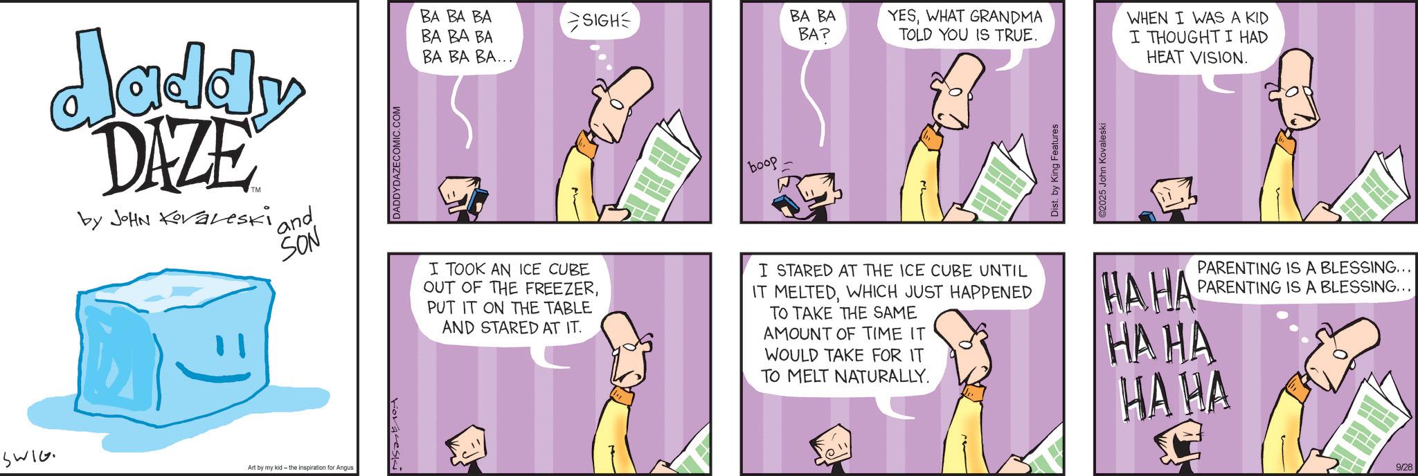 Fiction OCR: Jaddy DAZE by JOHN Koraleski ' and SON SWIG Art by my kid the inspiration for Angus foreski DADDYDAZE COMIC.COM BA BA BA SIGH BA BA BA BA BA BAP YESWHAT GRANDMA TOLD YOU IS TRUE. ?? ?? ??... I TOOK AN ICE CUBE OUT OF THE FREEZERPUT IT ON THE TABLE AND STARED AT IT. boop I STARED AT THE ICE CUBE UNTIL IT MELTEDWHICH JUST HAPPENED TO TAKE THE SAME AMOUNT OF TIME IT WOULD TAKE FOR IT TO MELT NATURALLY. Dist. by King Features 92025 John Kovaleski WHEN I WAS A KID I THOUGHT I HAD HEAT VISION. PARENTING IS A BLESSING... PARENTING IS A BLESSING... HAHA HAHA HA HA 9/28 Jaddy DAZE by JOHN Koraleski ' and SON SWIG Art by my kid the inspiration for Angus foreski DADDYDAZE COMIC.COM BA BA BA SIGH BA BA BA BA BA BAP YESWHAT GRANDMA TOLD YOU IS TRUE . ?? ?? ?? ... I TOOK AN ICE CUBE OUT OF THE FREEZERPUT IT ON THE TABLE AND STARED AT IT . boop I STARED AT THE ICE CUBE UNTIL IT MELTEDWHICH JUST HAPPENED TO TAKE THE SAME AMOUNT OF TIME IT WOULD TAKE FOR IT TO MELT NATURALLY . Dist . by King Features 92025 John Kovaleski WHEN I WAS A KID I THOUGHT I HAD HEAT VISION . PARENTING IS A BLESSING ... PARENTING IS A BLESSING ... HAHA HAHA HA HA 9/28