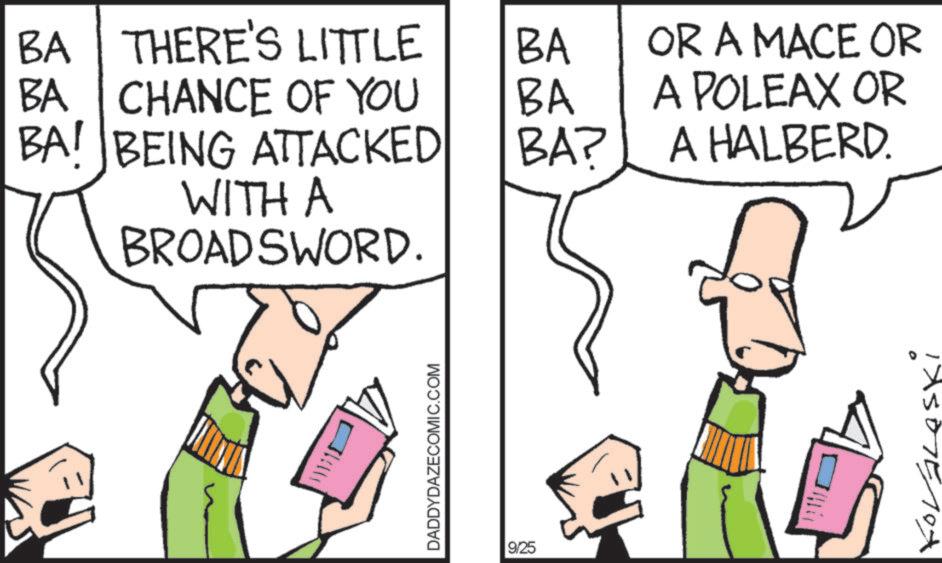 Cartoon OCR: BA THERE'S LITTLE BA OR A MACE OR BA CHANCE OF YOU BA A POLEAX OR BA! BEING ATTACKED BA? A HALBERD. WITH A BROADSWORD. ? DADDYDAZECOMIC.COM 9/25 BA THERE'S LITTLE BA OR A MACE OR BA CHANCE OF YOU BA A POLEAX OR BA ! BEING ATTACKED BA ? A HALBERD . WITH A BROADSWORD . ? DADDYDAZECOMIC.COM 9/25