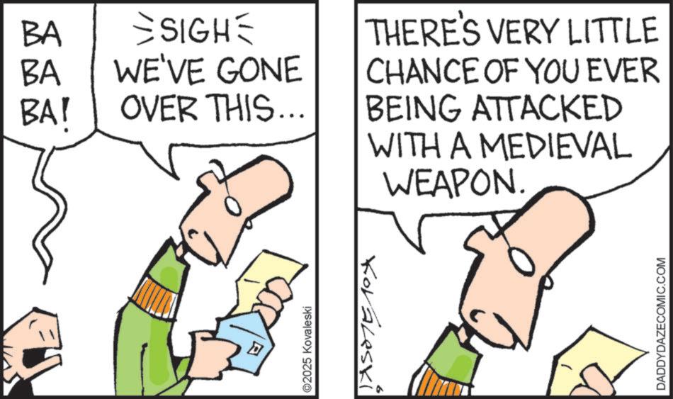 Diagram OCR: ? D ©2025 Kovaleski BA BA BAI SIGH WE'VE GONE OVER THIS... THERE'S VERY LITTLE CHANCE OF YOU EVER BEING ATTACKED WITH A MEDIEVAL JASOTE 104 WEAPON. DADDYDAZECOMIC.COM ? D © 2025 Kovaleski BA BA BAI SIGH WE'VE GONE OVER THIS ... THERE'S VERY LITTLE CHANCE OF YOU EVER BEING ATTACKED WITH A MEDIEVAL JASOTE 104 WEAPON . DADDYDAZECOMIC.COM