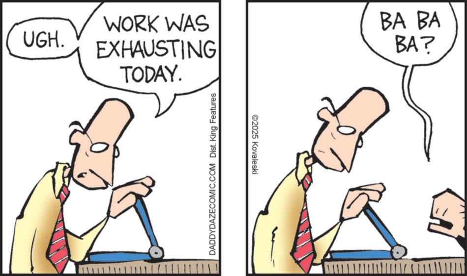 Graphics OCR: UGH. WORK WAS EXHAUSTING TODAY. BA BA BA? DADDYDAZECOMIC.COM Dist. King Features ©2025 Kovaleski UGH . WORK WAS EXHAUSTING TODAY . BA BA BA ? DADDYDAZECOMIC.COM Dist . King Features © 2025 Kovaleski