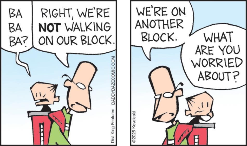 Fiction OCR: BA BA RIGHTWE'RE NOT WALKING BA? ON OUR BLOCK. WE'RE ON ANOTHER BLOCK. Dist. King Features DADDYDAZECOMIC.COM ©2025 Kovaleski WHAT ARE YOU WORRIED ABOUT? BA BA RIGHTWE'RE NOT WALKING BA ? ON OUR BLOCK . WE'RE ON ANOTHER BLOCK . Dist . King Features DADDYDAZECOMIC.COM © 2025 Kovaleski WHAT ARE YOU WORRIED ABOUT ?
