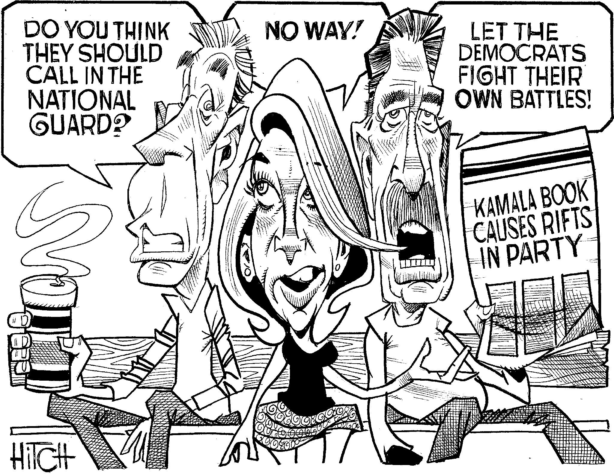 Fiction OCR: DO YOU THINK THEY SHOULD CALL IN THE NATIONAL GUARD? NO WAY! HITCH GO ? LET THE DEMOCRATS FIGHT THEIR OWN BATTLES! KAMALA BOOK CAUSES RIFTS IN PARTY DO YOU THINK THEY SHOULD CALL IN THE NATIONAL GUARD ? NO WAY ! HITCH GO ? LET THE DEMOCRATS FIGHT THEIR OWN BATTLES ! KAMALA BOOK CAUSES RIFTS IN PARTY