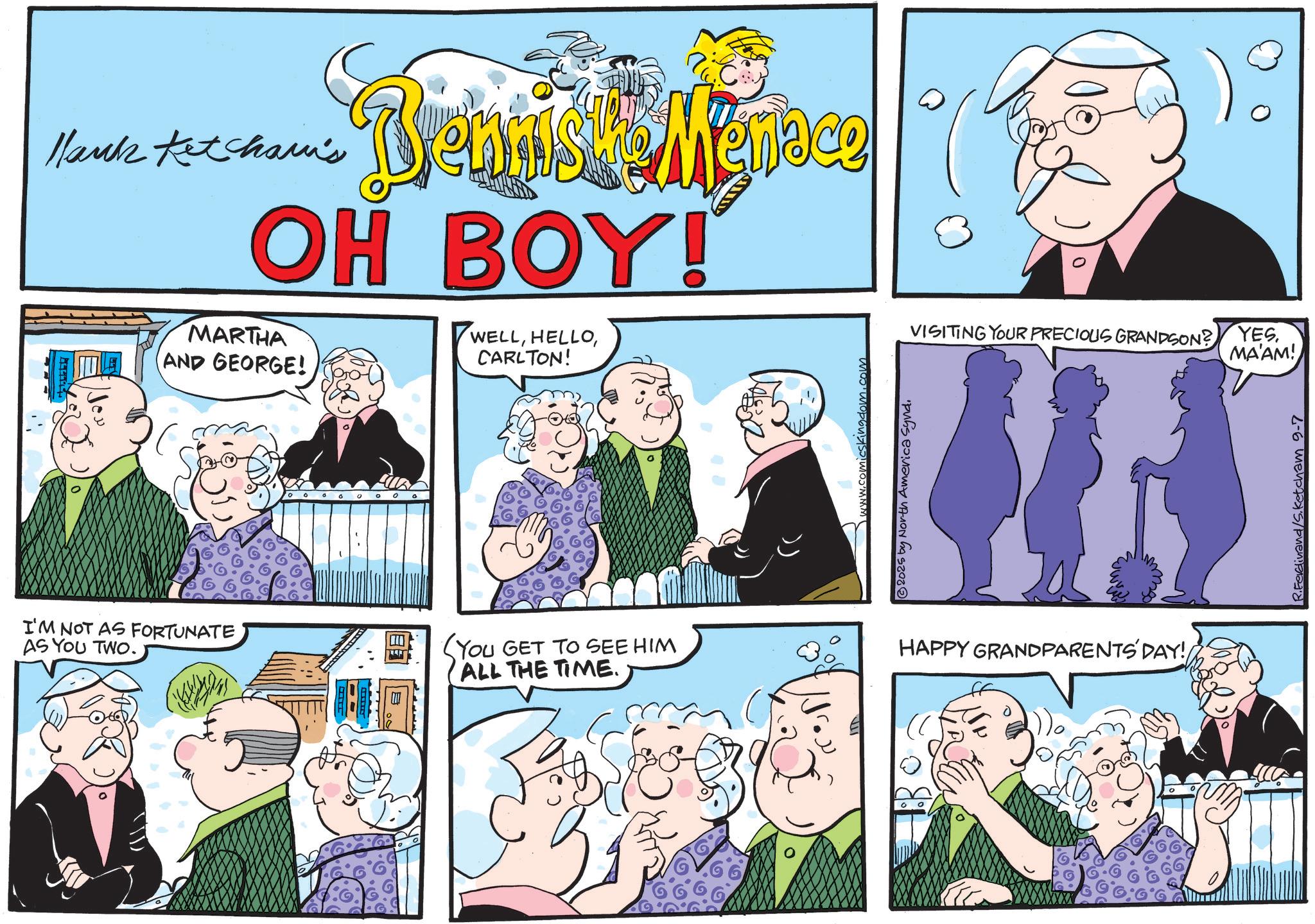 Fictional character OCR: Hank Ketcham's Bengish & Menace OH BOY! MARTHA AND GEORGE! WELLCARLTON! I'M NOT AS FORTUNATE AS YOU TWO. (YOU GET TO SEE HIM ALL THE TIME. skingdom.com ©2025 by North America Synd. VISITING YOUR PRECIOUS GRANDSON? YES. MA'AM! HAPPY GRANDPARENTS DAY! R.Ferdinand/S.Ketcham 9-7 Hank Ketcham's Bengish & Menace OH BOY ! MARTHA AND GEORGE ! WELLCARLTON ! I'M NOT AS FORTUNATE AS YOU TWO . ( YOU GET TO SEE HIM ALL THE TIME . skingdom.com © 2025 by North America Synd . VISITING YOUR PRECIOUS GRANDSON ? YES . MA'AM ! HAPPY GRANDPARENTS DAY ! R.Ferdinand / S.Ketcham 9-7