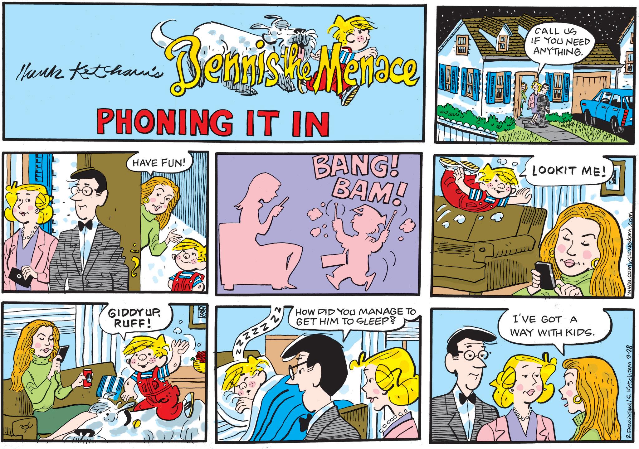 Fictional character OCR: Hank Ketcham's Benniske Menace PHONING IT IN HAVE FUN! BANG! BAM! CALL US IF YOU NEED ANYTHING. LOOKIT ME! GIDDY UP RUFF! N ZZZZ HOW DID YOU MANAGE TO GET HIM TO SLEEP? I'VE GOT A WAY WITH KIDS. R.Ferdinand/S. Ketcham 9-28 www.comicsKingdom.com Hank Ketcham's Benniske Menace PHONING IT IN HAVE FUN ! BANG ! BAM ! CALL US IF YOU NEED ANYTHING . LOOKIT ME ! GIDDY UP RUFF ! N ZZZZ HOW DID YOU MANAGE TO GET HIM TO SLEEP ? I'VE GOT A WAY WITH KIDS . R.Ferdinand / S . Ketcham 9-28 www.comicsKingdom.com