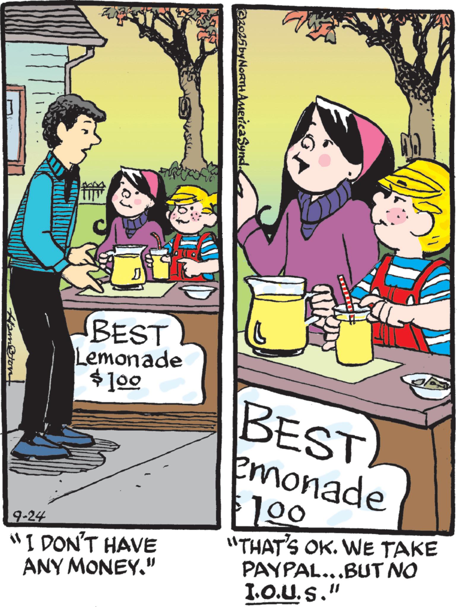 Comics OCR: ©2025 by NORTH America Synd.. D D 9-24 BEST Lemonade $100 "I DON'T HAVE ANY MONEY." BEST emonade $100 "THAT'S OK. WE TAKE PAYPAL...BUT NO I.O.U.S." Ham@tont © 2025 by NORTH America Synd .. D D 9-24 BEST Lemonade $ 100 " I DON'T HAVE ANY MONEY . " BEST emonade $ 100 " THAT'S OK . WE TAKE PAYPAL ... BUT NO I.O.U.S. " Ham @ tont