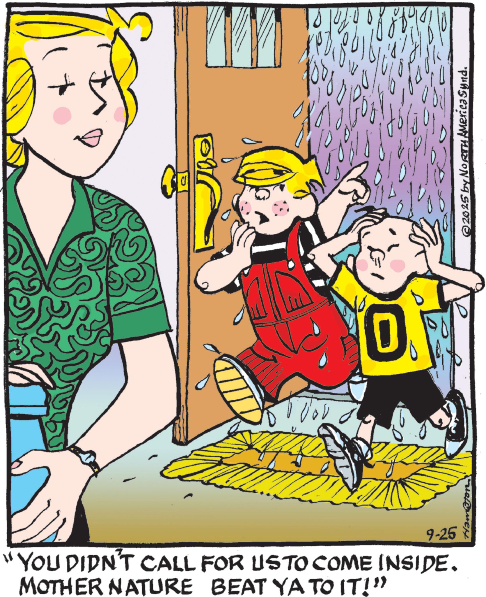 Toddler OCR: 0 "YOU DIDN'T CALL FOR USTO COME INSIDE. MOTHER NATURE BEAT YA TO IT!" 9-25 ©2025 by NORTH America Synd. 0 " YOU DIDN'T CALL FOR USTO COME INSIDE . MOTHER NATURE BEAT YA TO IT ! " 9-25 © 2025 by NORTH America Synd .