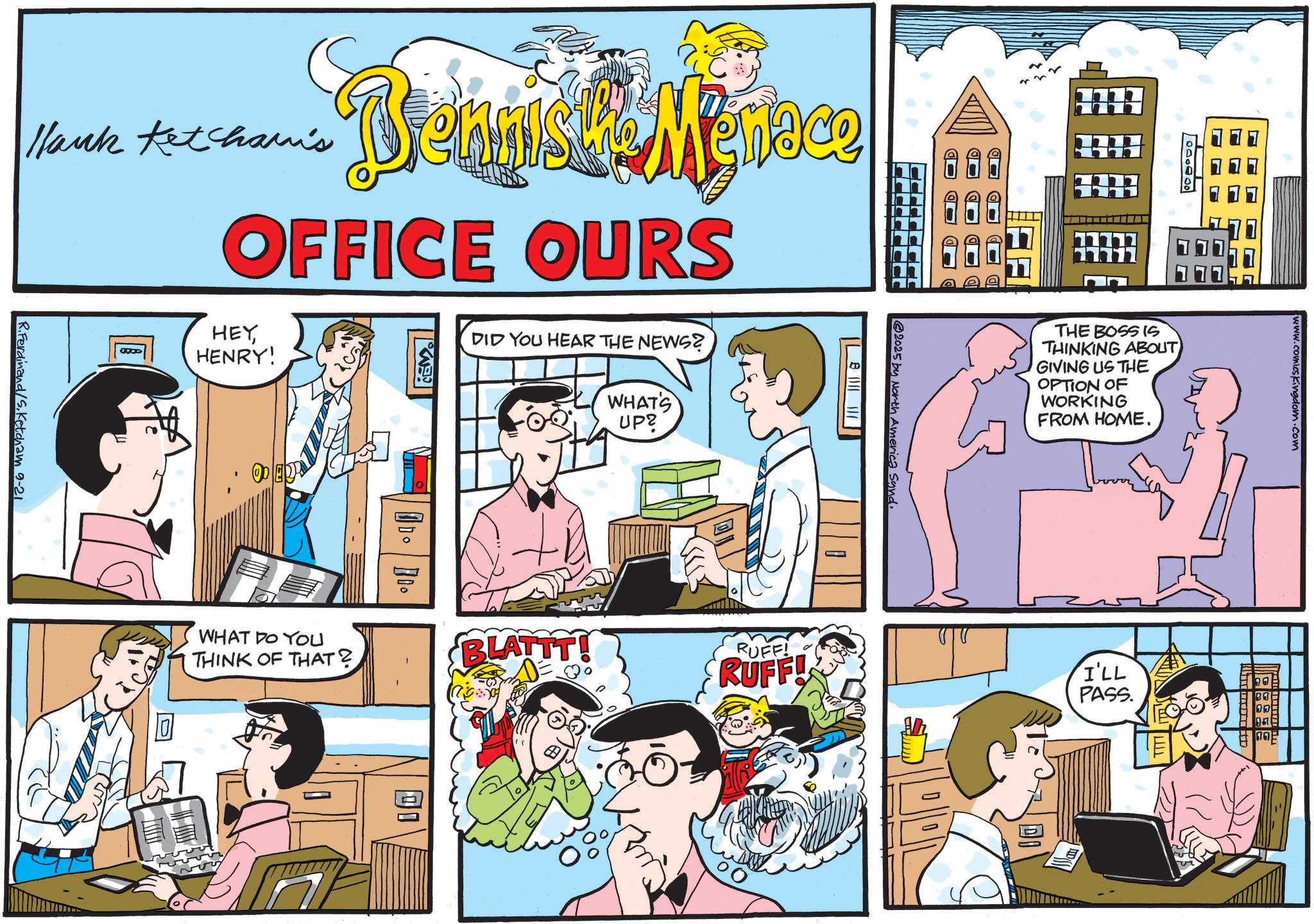 Graphics OCR: 2025 by North America Sand. Hank Ketcham's Biennis La Merace OFFICE OURS HEYHENRY! DID YOU HEAR THE NEWS? WHAT'S UP? R.Ferdinand/S. Ketcham 9-21 WHAT DO YOU THINK OF THAT? THE BOSS IS THINKING ABOUT GIVING US THE OPTION OF WORKING FROM HOME. BLATTT! RUFF! RUFF! ? www.comicskingdom.com I'LL PASS. 2025 by North America Sand . Hank Ketcham's Biennis La Merace OFFICE OURS HEYHENRY ! DID YOU HEAR THE NEWS ? WHAT'S UP ? R.Ferdinand / S . Ketcham 9-21 WHAT DO YOU THINK OF THAT ? THE BOSS IS THINKING ABOUT GIVING US THE OPTION OF WORKING FROM HOME . BLATTT ! RUFF ! RUFF ! ? www.comicskingdom.com I'LL PASS .